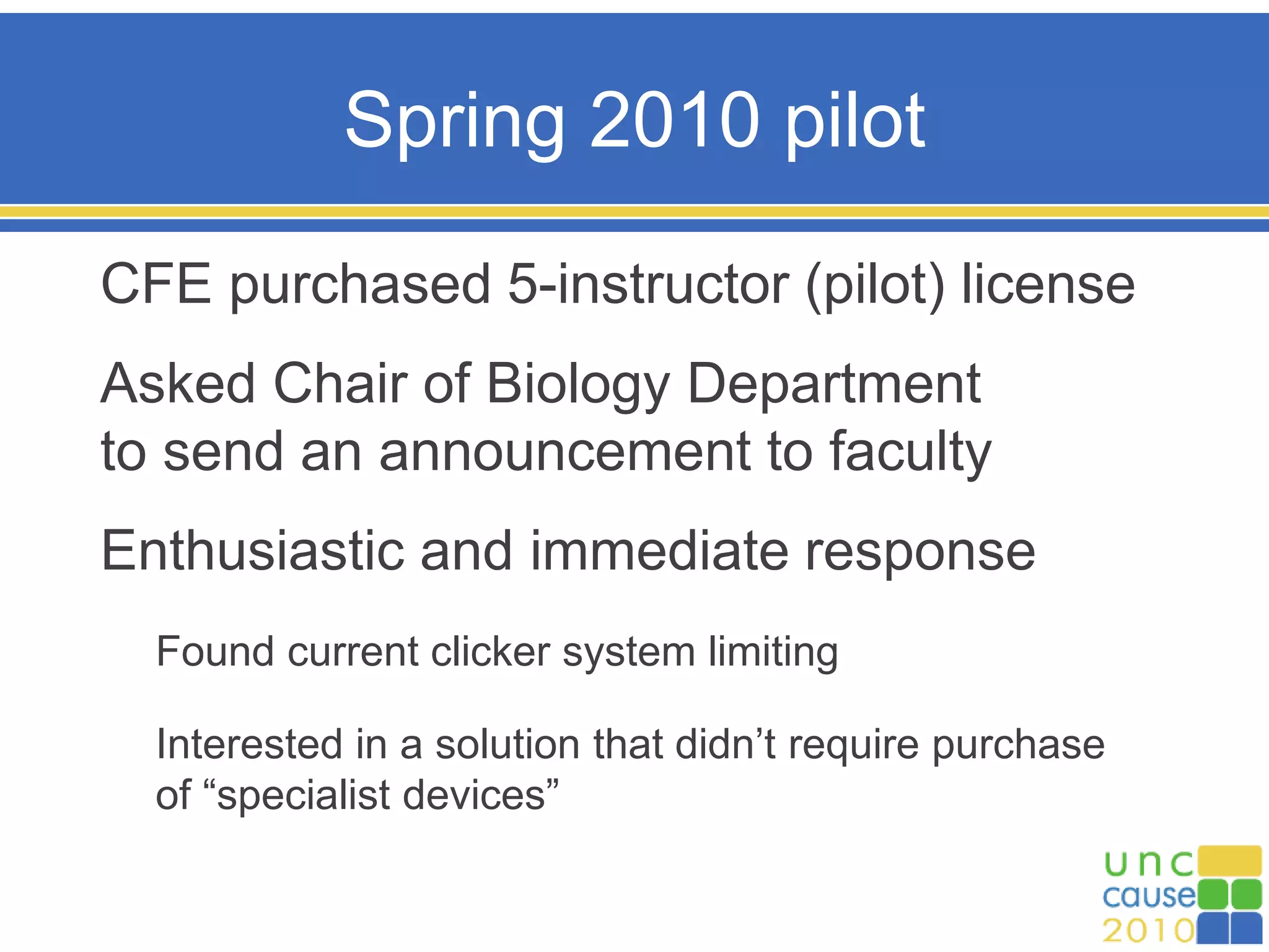 Spring 2010 pilot
CFE purchased 5-instructor (pilot) license
Asked Chair of Biology Department
to send an announcement to faculty
Enthusiastic and immediate response
Found current clicker system limiting
Interested in a solution that didn’t require purchase
of “specialist devices”
 