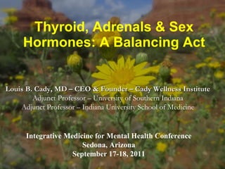 Thyroid, Adrenals & Sex Hormones: A Balancing Act Louis B. Cady, MD – CEO & Founder – Cady Wellness Institute  Adjunct Professor – University of Southern Indiana Adjunct Professor – Indiana University School of Medicine Integrative Medicine for Mental Health Conference Sedona, Arizona September 17-18, 2011 