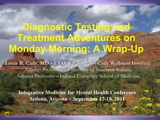 Diagnostic Testing and Treatment Adventures on Monday Morning: A Wrap-Up Louis B. Cady, MD – CEO & Founder – Cady Wellness Institute  Adjunct Professor – University of Southern Indiana Adjunct Professor – Indiana University School of Medicine Integrative Medicine for Mental Health Conference Sedona, Arizona -  September 17-18, 2011 