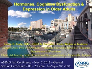 Hormones, Cognitive Dysfunction &
             Depression in Older Adults




  Louis B. Cady, MD – CEO & Founder – Cady Wellness Institute
Adjunct Asst. Prof of Psychiatry – Indiana University School of Medicine
                        Department of Psychiatry
Child, Adolescent, Adult, Functional Neuropsychiatry – Evansville, Indiana

AMMG Fall Conference – Nov. 2, 2012 – General
Session Curriculum 2:00 – 2:45 pm Las Vegas, NV - USA
 