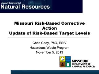 Missouri Risk-Based Corrective
Action
Update of Risk-Based Target Levels
Chris Cady, PhD, ESIV
Hazardous Waste Program
November 5, 2013

 