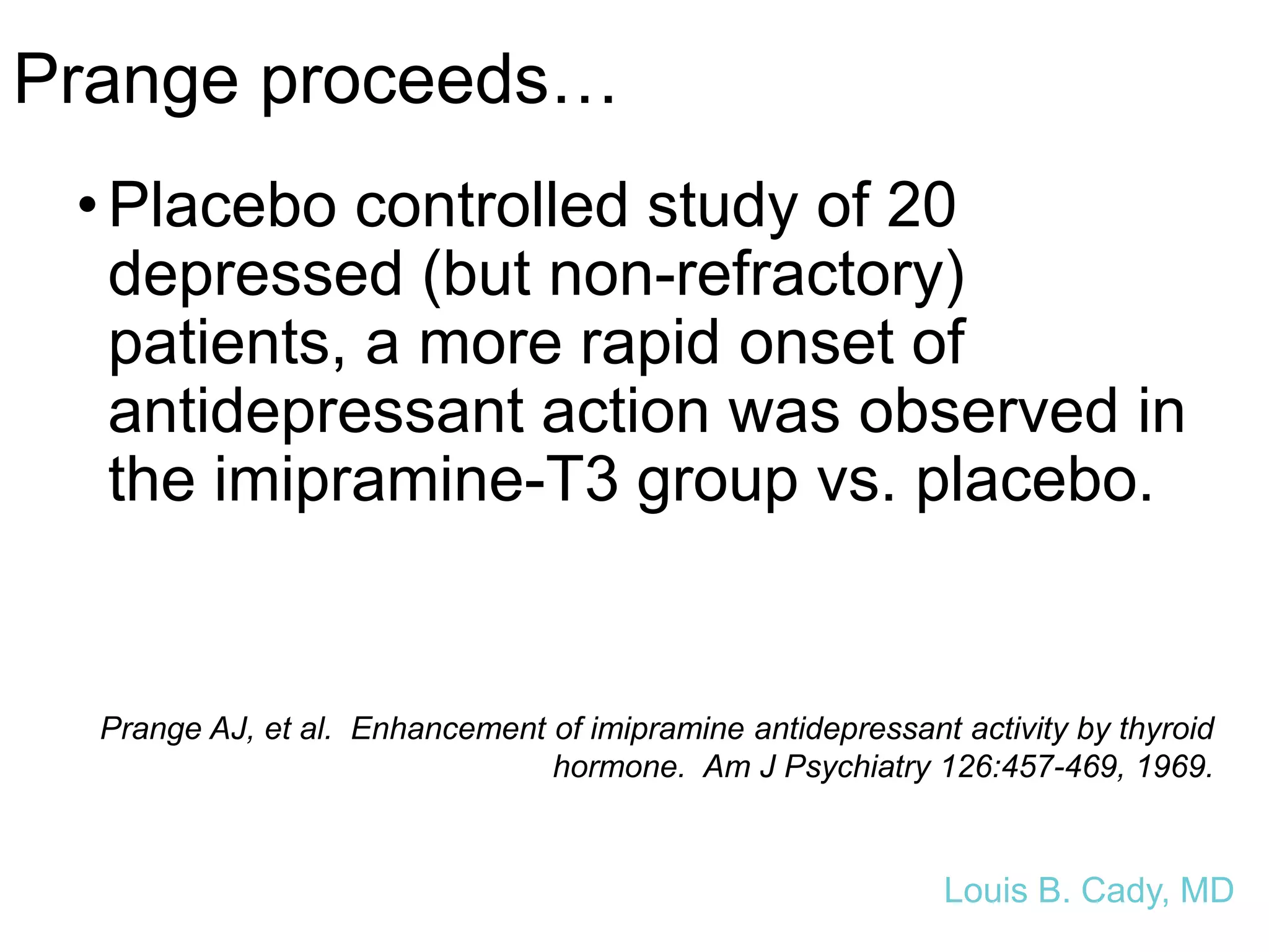 Prange proceeds…
•Placebo controlled study of 20
depressed (but non-refractory)
patients, a more rapid onset of
antidepressant action was observed in
the imipramine-T3 group vs. placebo.
Prange AJ, et al. Enhancement of imipramine antidepressant activity by thyroid
hormone. Am J Psychiatry 126:457-469, 1969.
Louis B. Cady, MD
 