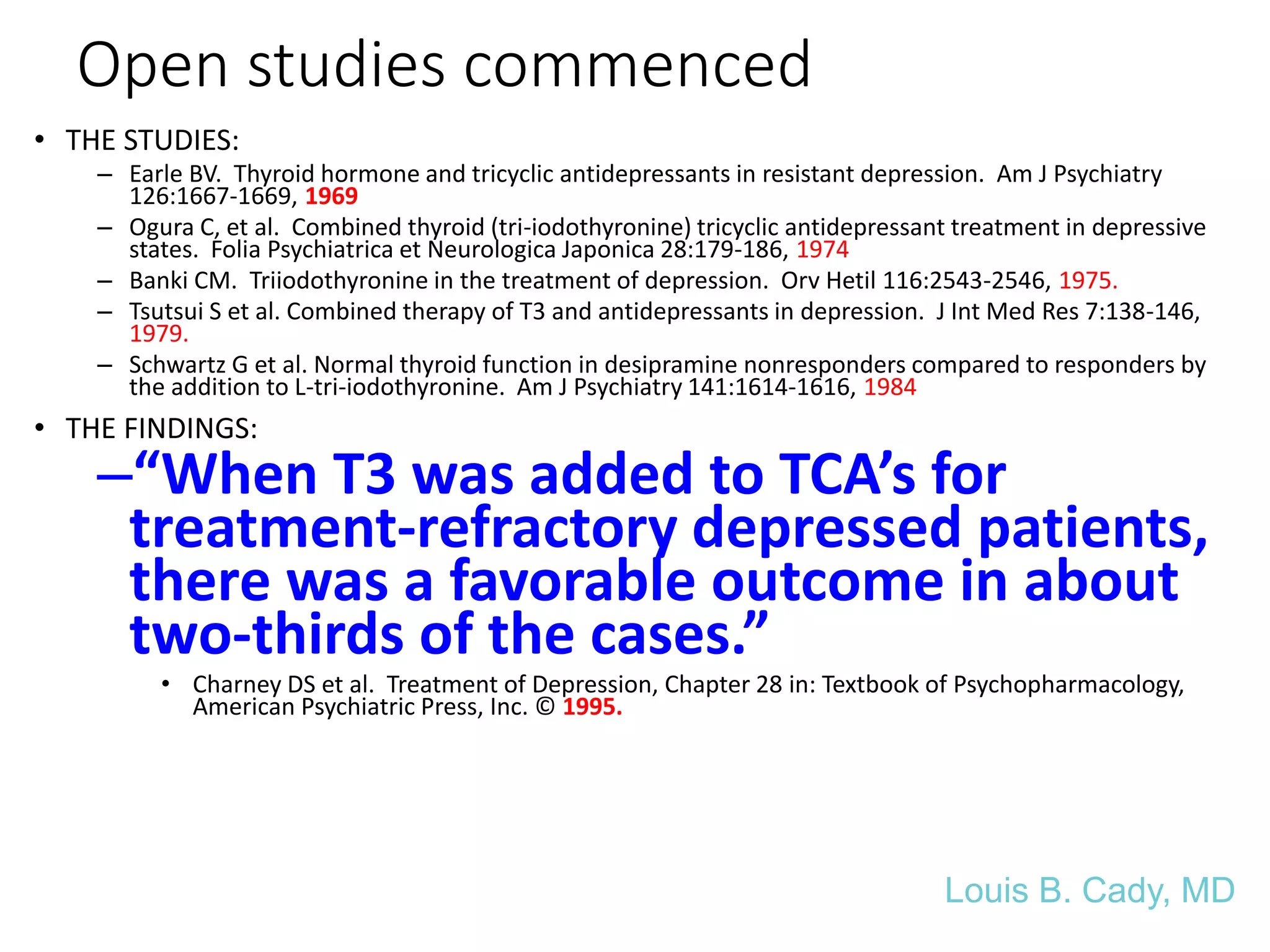 Open studies commenced
• THE STUDIES:
– Earle BV. Thyroid hormone and tricyclic antidepressants in resistant depression. Am J Psychiatry
126:1667-1669, 1969
– Ogura C, et al. Combined thyroid (tri-iodothyronine) tricyclic antidepressant treatment in depressive
states. Folia Psychiatrica et Neurologica Japonica 28:179-186, 1974
– Banki CM. Triiodothyronine in the treatment of depression. Orv Hetil 116:2543-2546, 1975.
– Tsutsui S et al. Combined therapy of T3 and antidepressants in depression. J Int Med Res 7:138-146,
1979.
– Schwartz G et al. Normal thyroid function in desipramine nonresponders compared to responders by
the addition to L-tri-iodothyronine. Am J Psychiatry 141:1614-1616, 1984
• THE FINDINGS:
–“When T3 was added to TCA’s for
treatment-refractory depressed patients,
there was a favorable outcome in about
two-thirds of the cases.”
• Charney DS et al. Treatment of Depression, Chapter 28 in: Textbook of Psychopharmacology,
American Psychiatric Press, Inc. © 1995.
Louis B. Cady, MD
 