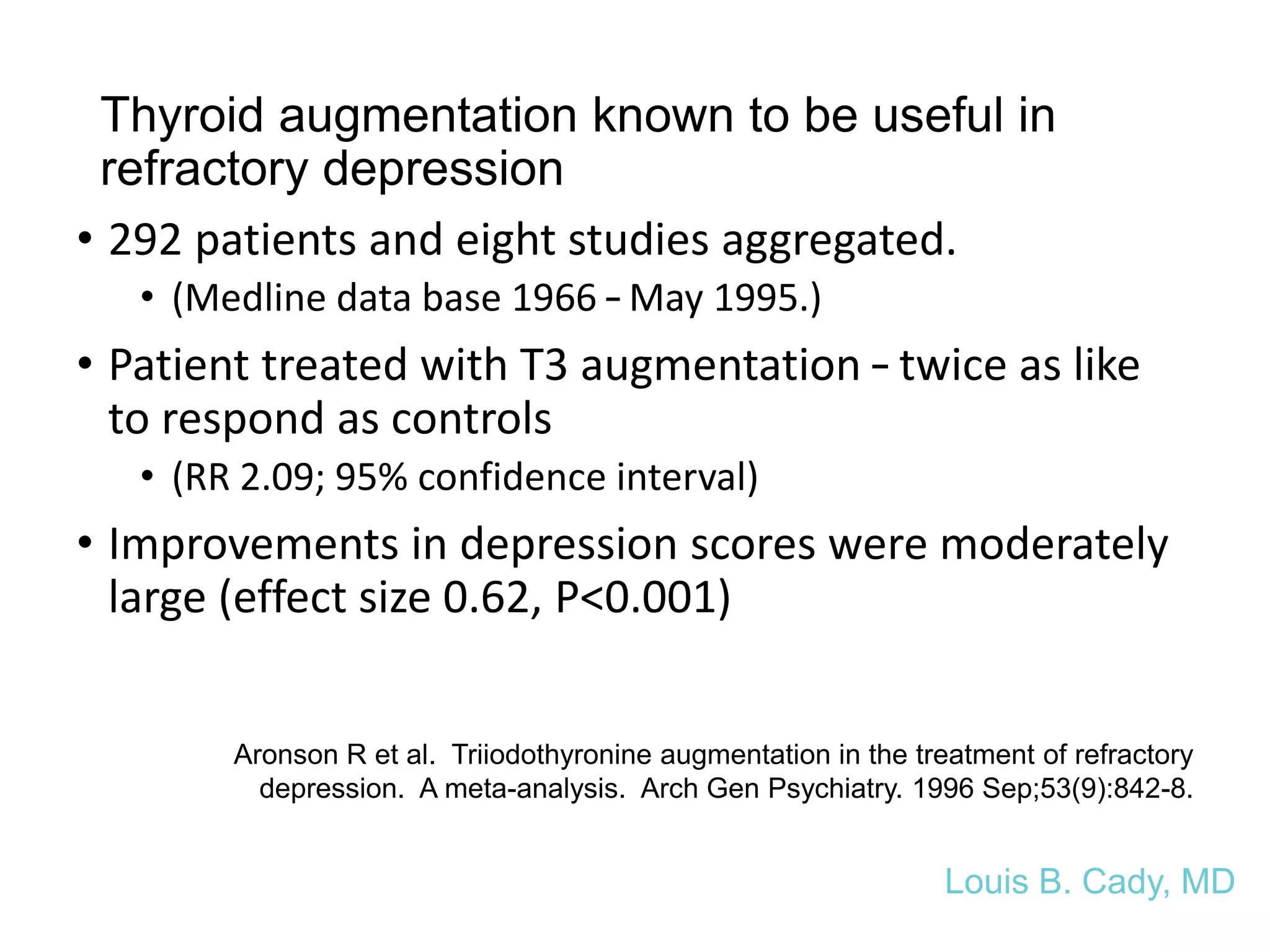 Thyroid augmentation known to be useful in
refractory depression
• 292 patients and eight studies aggregated.
• (Medline data base 1966 – May 1995.)
• Patient treated with T3 augmentation – twice as like
to respond as controls
• (RR 2.09; 95% confidence interval)
• Improvements in depression scores were moderately
large (effect size 0.62, P<0.001)
Louis B. Cady, MD
Aronson R et al. Triiodothyronine augmentation in the treatment of refractory
depression. A meta-analysis. Arch Gen Psychiatry. 1996 Sep;53(9):842-8.
 