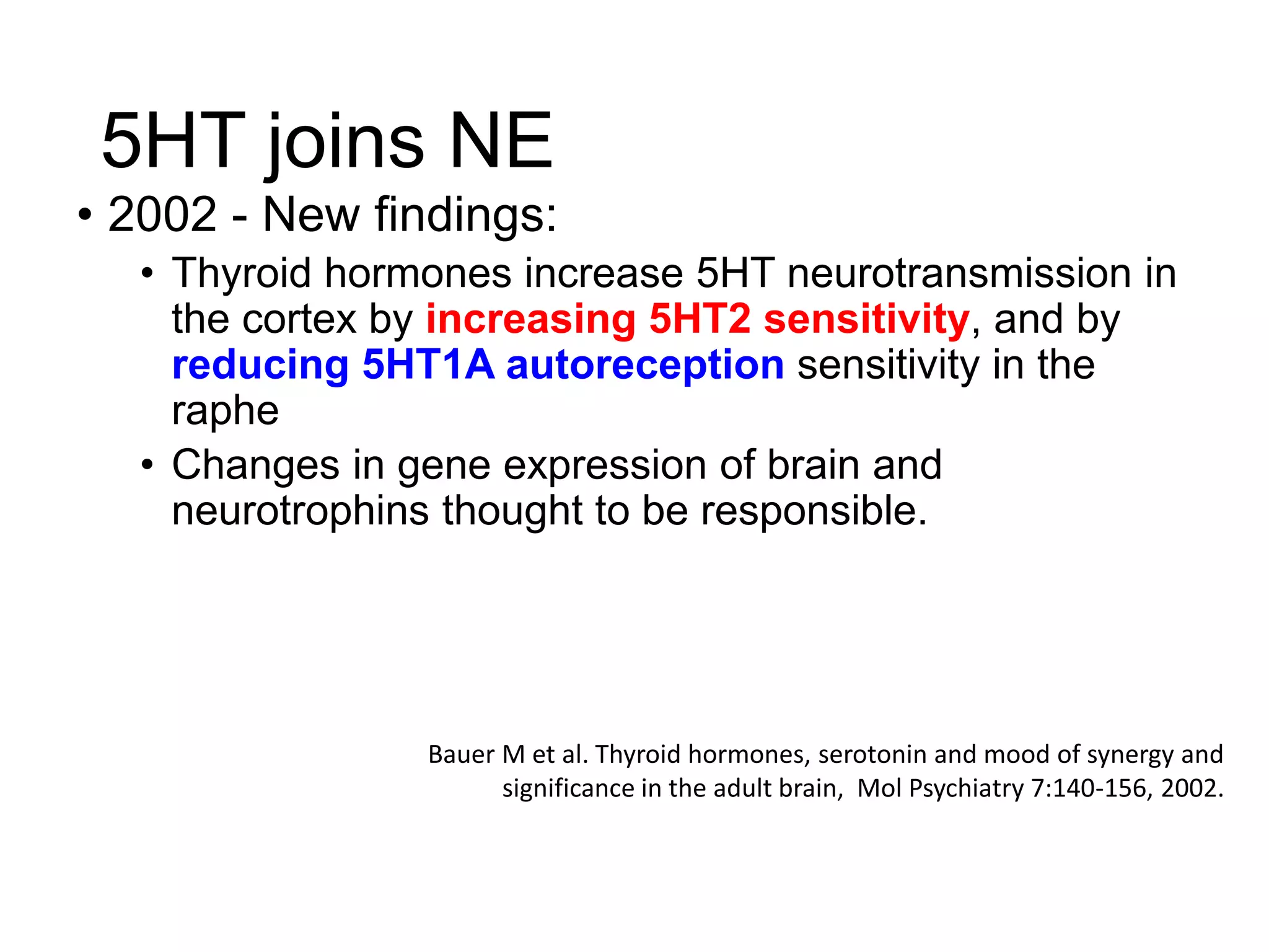 5HT joins NE
• 2002 - New findings:
• Thyroid hormones increase 5HT neurotransmission in
the cortex by increasing 5HT2 sensitivity, and by
reducing 5HT1A autoreception sensitivity in the
raphe
• Changes in gene expression of brain and
neurotrophins thought to be responsible.
Bauer M et al. Thyroid hormones, serotonin and mood of synergy and
significance in the adult brain, Mol Psychiatry 7:140-156, 2002.
 
