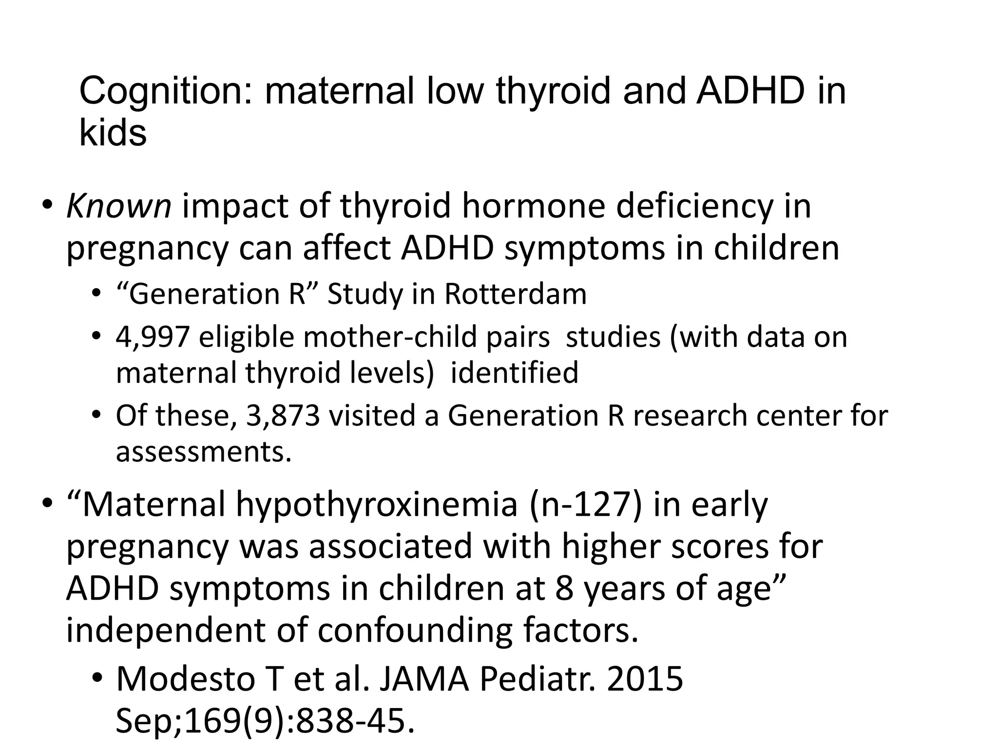 Cognition: maternal low thyroid and ADHD in
kids
• Known impact of thyroid hormone deficiency in
pregnancy can affect ADHD symptoms in children
• “Generation R” Study in Rotterdam
• 4,997 eligible mother-child pairs studies (with data on
maternal thyroid levels) identified
• Of these, 3,873 visited a Generation R research center for
assessments.
• “Maternal hypothyroxinemia (n-127) in early
pregnancy was associated with higher scores for
ADHD symptoms in children at 8 years of age”
independent of confounding factors.
• Modesto T et al. JAMA Pediatr. 2015
Sep;169(9):838-45.
 