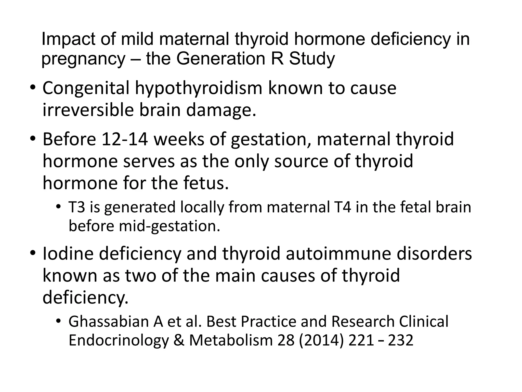 Impact of mild maternal thyroid hormone deficiency in
pregnancy – the Generation R Study
• Congenital hypothyroidism known to cause
irreversible brain damage.
• Before 12-14 weeks of gestation, maternal thyroid
hormone serves as the only source of thyroid
hormone for the fetus.
• T3 is generated locally from maternal T4 in the fetal brain
before mid-gestation.
• Iodine deficiency and thyroid autoimmune disorders
known as two of the main causes of thyroid
deficiency.
• Ghassabian A et al. Best Practice and Research Clinical
Endocrinology & Metabolism 28 (2014) 221 – 232
 