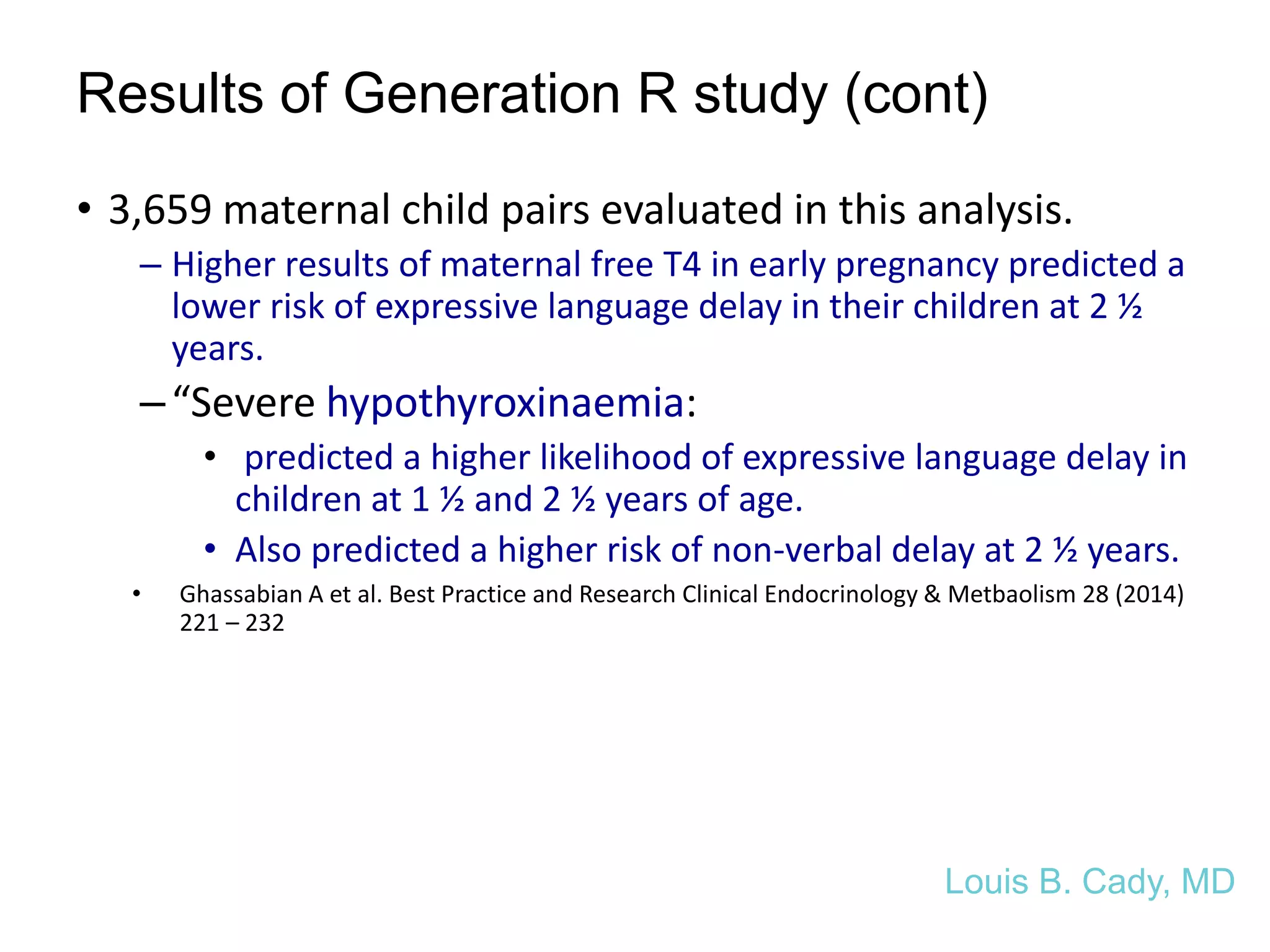 Results of Generation R study (cont)
• 3,659 maternal child pairs evaluated in this analysis.
– Higher results of maternal free T4 in early pregnancy predicted a
lower risk of expressive language delay in their children at 2 ½
years.
–“Severe hypothyroxinaemia:
• predicted a higher likelihood of expressive language delay in
children at 1 ½ and 2 ½ years of age.
• Also predicted a higher risk of non-verbal delay at 2 ½ years.
• Ghassabian A et al. Best Practice and Research Clinical Endocrinology & Metbaolism 28 (2014)
221 – 232
Louis B. Cady, MD
 