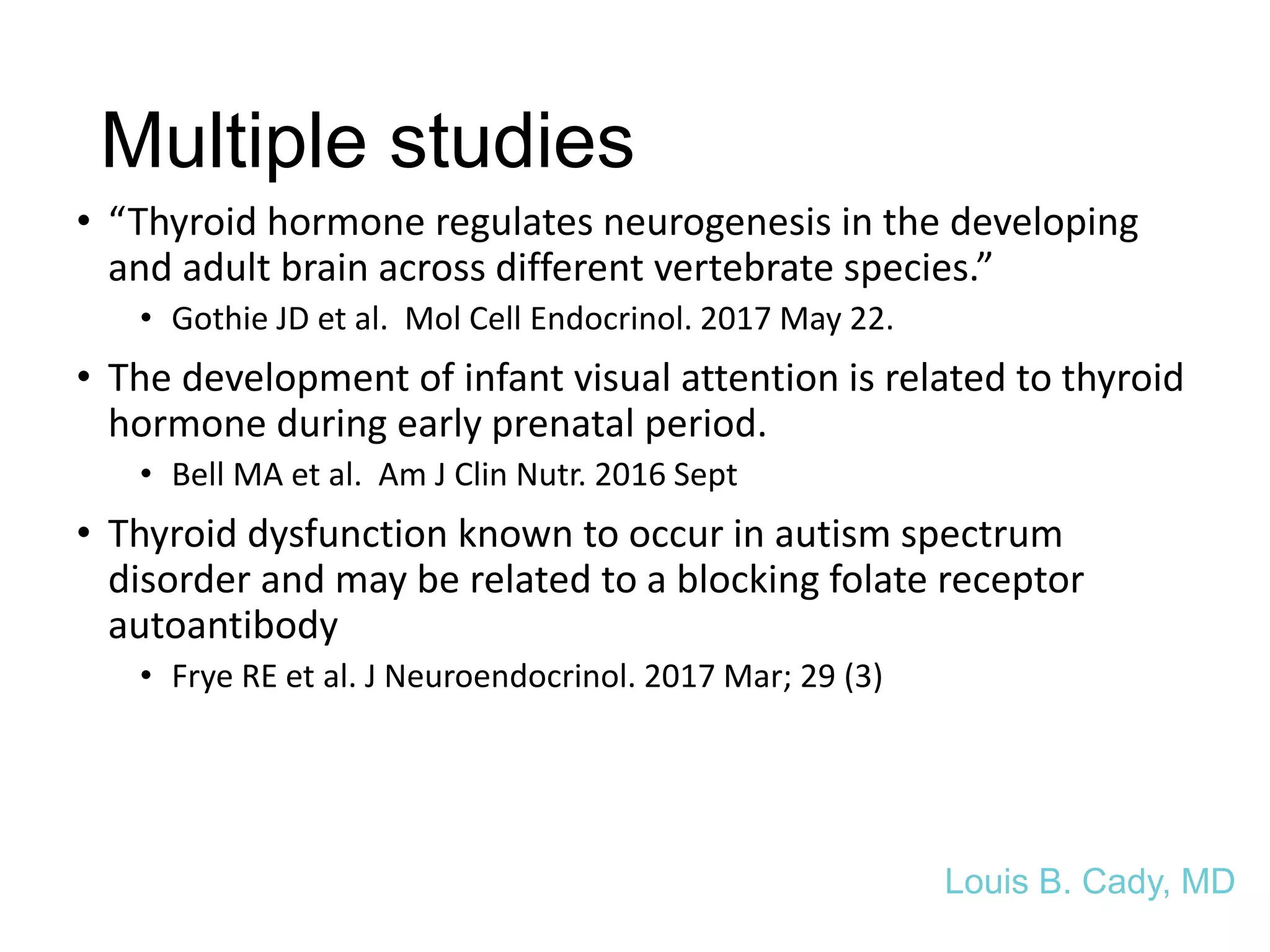 Multiple studies
• “Thyroid hormone regulates neurogenesis in the developing
and adult brain across different vertebrate species.”
• Gothie JD et al. Mol Cell Endocrinol. 2017 May 22.
• The development of infant visual attention is related to thyroid
hormone during early prenatal period.
• Bell MA et al. Am J Clin Nutr. 2016 Sept
• Thyroid dysfunction known to occur in autism spectrum
disorder and may be related to a blocking folate receptor
autoantibody
• Frye RE et al. J Neuroendocrinol. 2017 Mar; 29 (3)
Louis B. Cady, MD
 