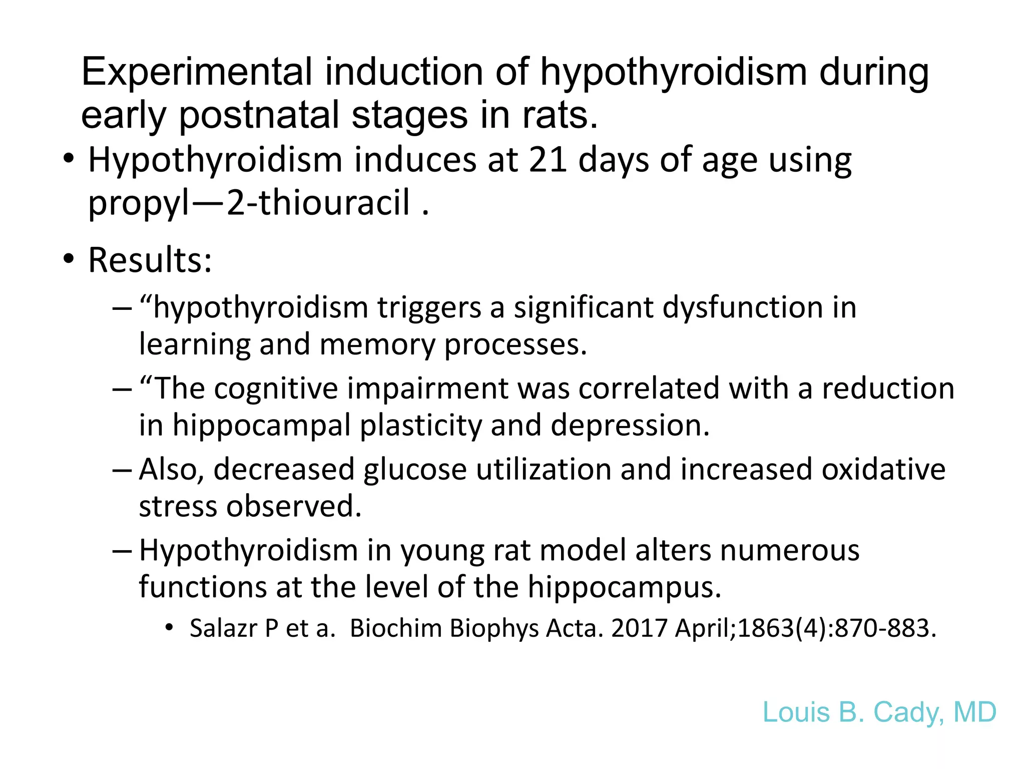 Experimental induction of hypothyroidism during
early postnatal stages in rats.
• Hypothyroidism induces at 21 days of age using
propyl—2-thiouracil .
• Results:
– “hypothyroidism triggers a significant dysfunction in
learning and memory processes.
– “The cognitive impairment was correlated with a reduction
in hippocampal plasticity and depression.
– Also, decreased glucose utilization and increased oxidative
stress observed.
– Hypothyroidism in young rat model alters numerous
functions at the level of the hippocampus.
• Salazr P et a. Biochim Biophys Acta. 2017 April;1863(4):870-883.
Louis B. Cady, MD
 