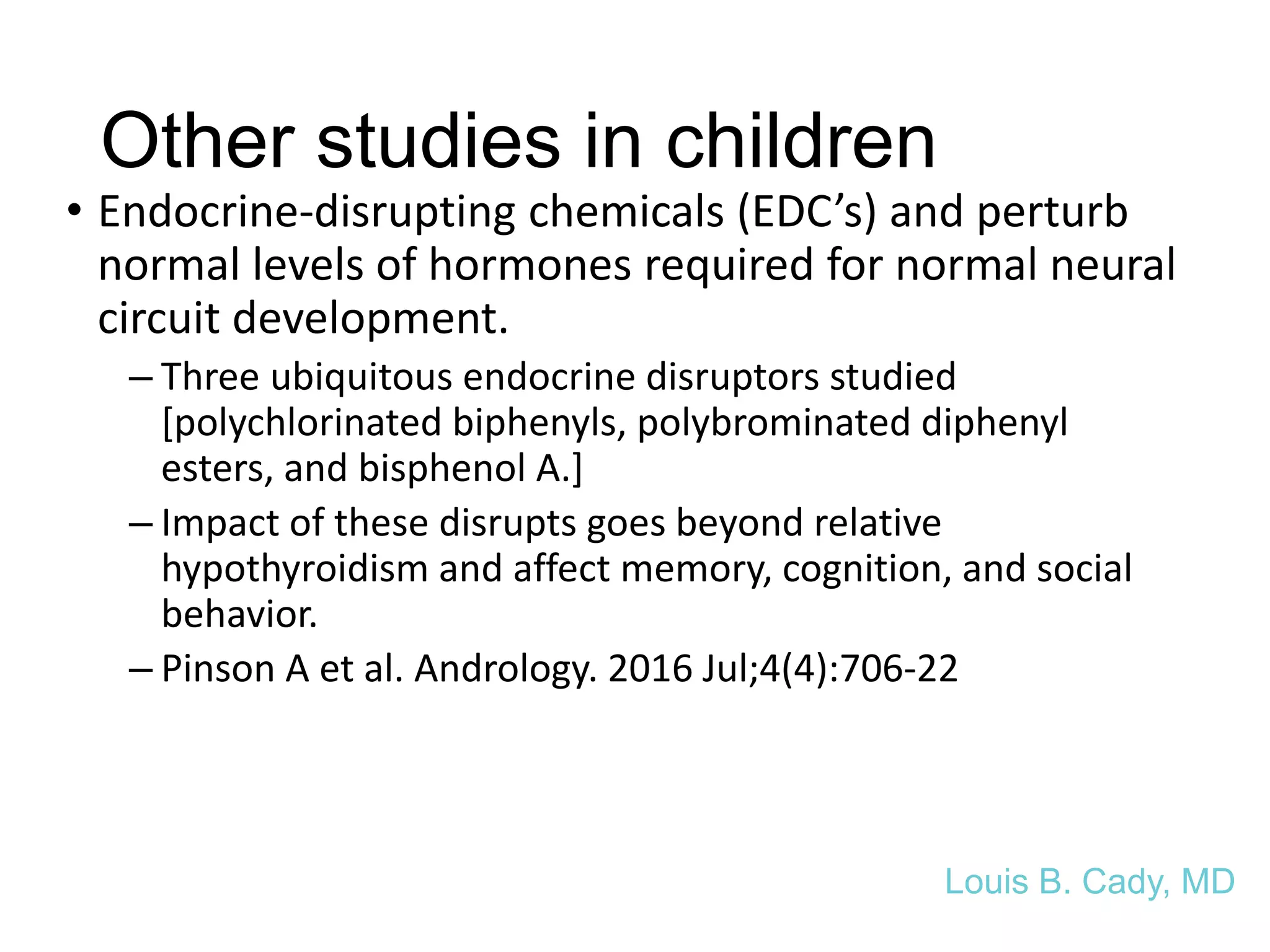 Other studies in children
• Endocrine-disrupting chemicals (EDC’s) and perturb
normal levels of hormones required for normal neural
circuit development.
– Three ubiquitous endocrine disruptors studied
[polychlorinated biphenyls, polybrominated diphenyl
esters, and bisphenol A.]
– Impact of these disrupts goes beyond relative
hypothyroidism and affect memory, cognition, and social
behavior.
– Pinson A et al. Andrology. 2016 Jul;4(4):706-22
Louis B. Cady, MD
 