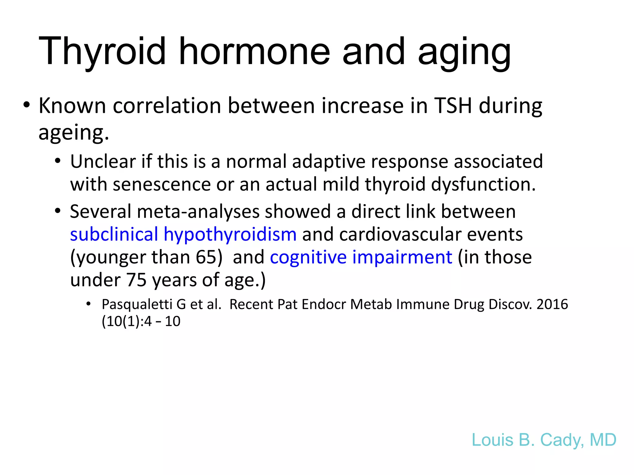 Thyroid hormone and aging
• Known correlation between increase in TSH during
ageing.
• Unclear if this is a normal adaptive response associated
with senescence or an actual mild thyroid dysfunction.
• Several meta-analyses showed a direct link between
subclinical hypothyroidism and cardiovascular events
(younger than 65) and cognitive impairment (in those
under 75 years of age.)
• Pasqualetti G et al. Recent Pat Endocr Metab Immune Drug Discov. 2016
(10(1):4 – 10
Louis B. Cady, MD
 
