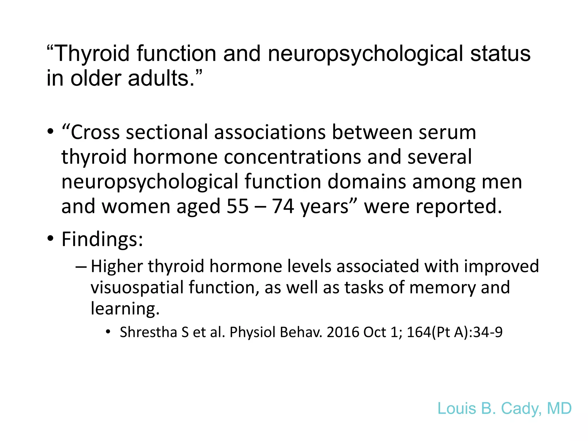 “Thyroid function and neuropsychological status
in older adults.”
• “Cross sectional associations between serum
thyroid hormone concentrations and several
neuropsychological function domains among men
and women aged 55 – 74 years” were reported.
• Findings:
– Higher thyroid hormone levels associated with improved
visuospatial function, as well as tasks of memory and
learning.
• Shrestha S et al. Physiol Behav. 2016 Oct 1; 164(Pt A):34-9
Louis B. Cady, MD
 