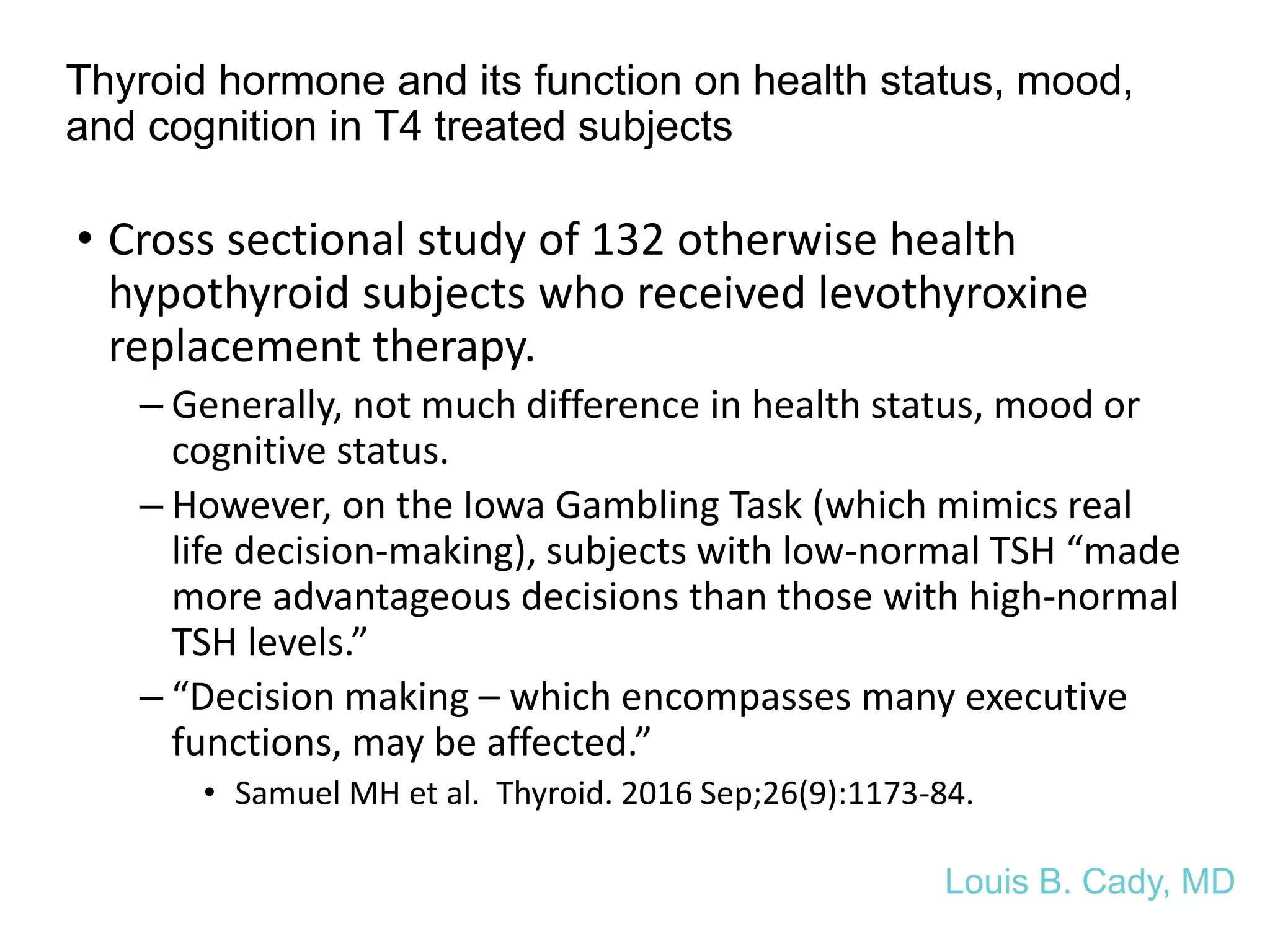 Thyroid hormone and its function on health status, mood,
and cognition in T4 treated subjects
• Cross sectional study of 132 otherwise health
hypothyroid subjects who received levothyroxine
replacement therapy.
– Generally, not much difference in health status, mood or
cognitive status.
– However, on the Iowa Gambling Task (which mimics real
life decision-making), subjects with low-normal TSH “made
more advantageous decisions than those with high-normal
TSH levels.”
– “Decision making – which encompasses many executive
functions, may be affected.”
• Samuel MH et al. Thyroid. 2016 Sep;26(9):1173-84.
Louis B. Cady, MD
 