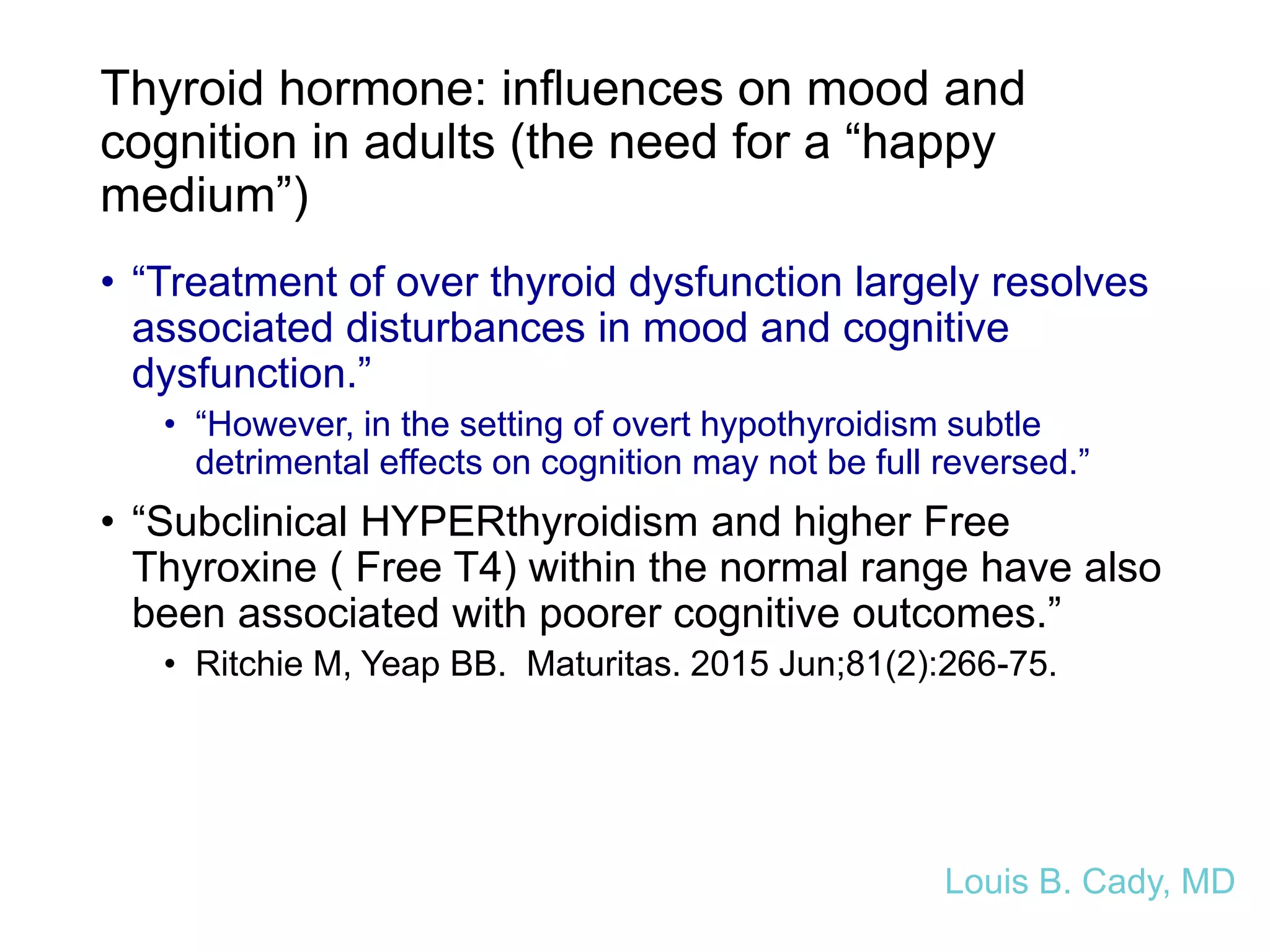 Thyroid hormone: influences on mood and
cognition in adults (the need for a “happy
medium”)
• “Treatment of over thyroid dysfunction largely resolves
associated disturbances in mood and cognitive
dysfunction.”
• “However, in the setting of overt hypothyroidism subtle
detrimental effects on cognition may not be full reversed.”
• “Subclinical HYPERthyroidism and higher Free
Thyroxine ( Free T4) within the normal range have also
been associated with poorer cognitive outcomes.”
• Ritchie M, Yeap BB. Maturitas. 2015 Jun;81(2):266-75.
Louis B. Cady, MD
 
