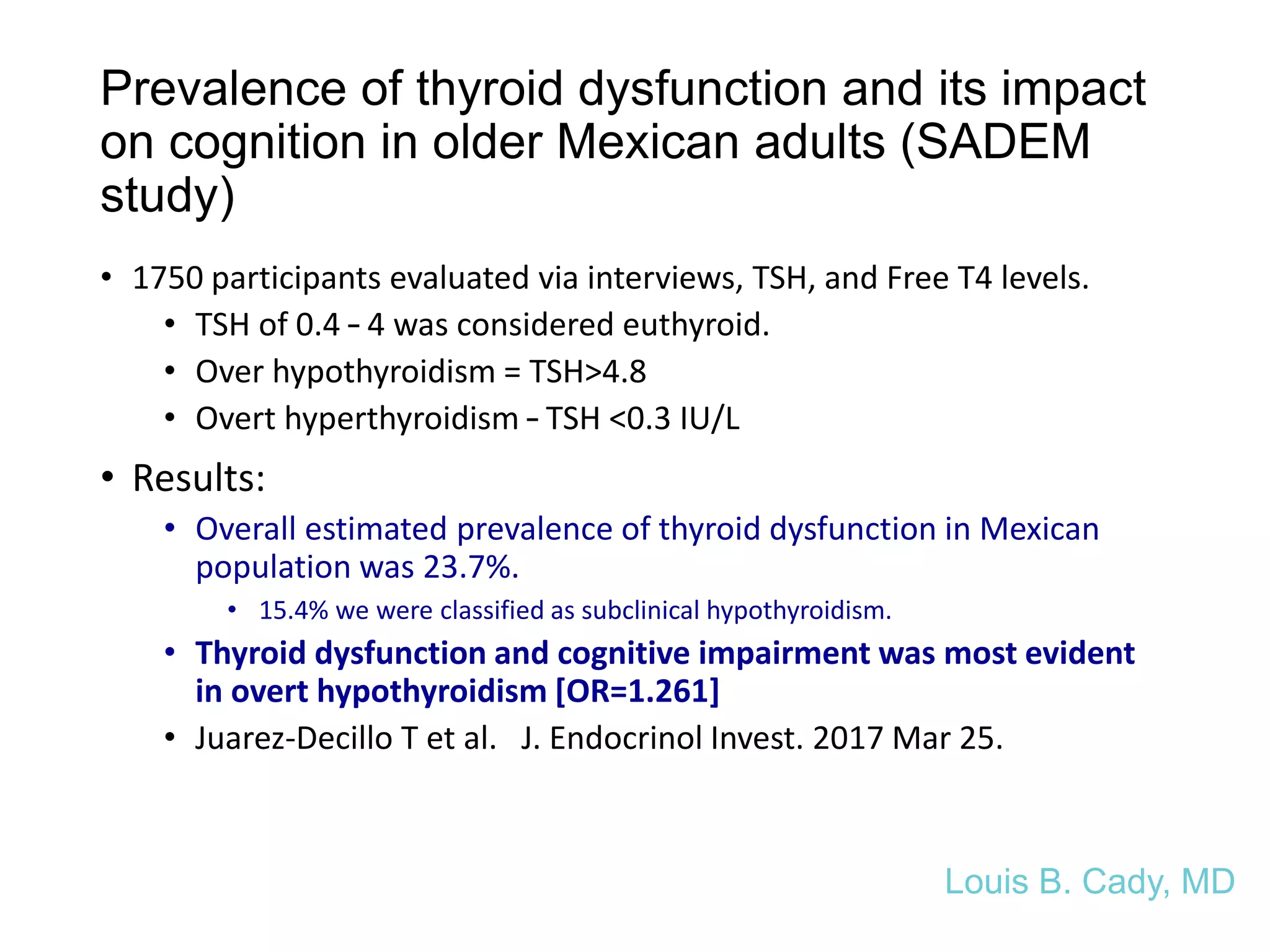 Prevalence of thyroid dysfunction and its impact
on cognition in older Mexican adults (SADEM
study)
• 1750 participants evaluated via interviews, TSH, and Free T4 levels.
• TSH of 0.4 – 4 was considered euthyroid.
• Over hypothyroidism = TSH>4.8
• Overt hyperthyroidism – TSH <0.3 IU/L
• Results:
• Overall estimated prevalence of thyroid dysfunction in Mexican
population was 23.7%.
• 15.4% we were classified as subclinical hypothyroidism.
• Thyroid dysfunction and cognitive impairment was most evident
in overt hypothyroidism [OR=1.261]
• Juarez-Decillo T et al. J. Endocrinol Invest. 2017 Mar 25.
Louis B. Cady, MD
 