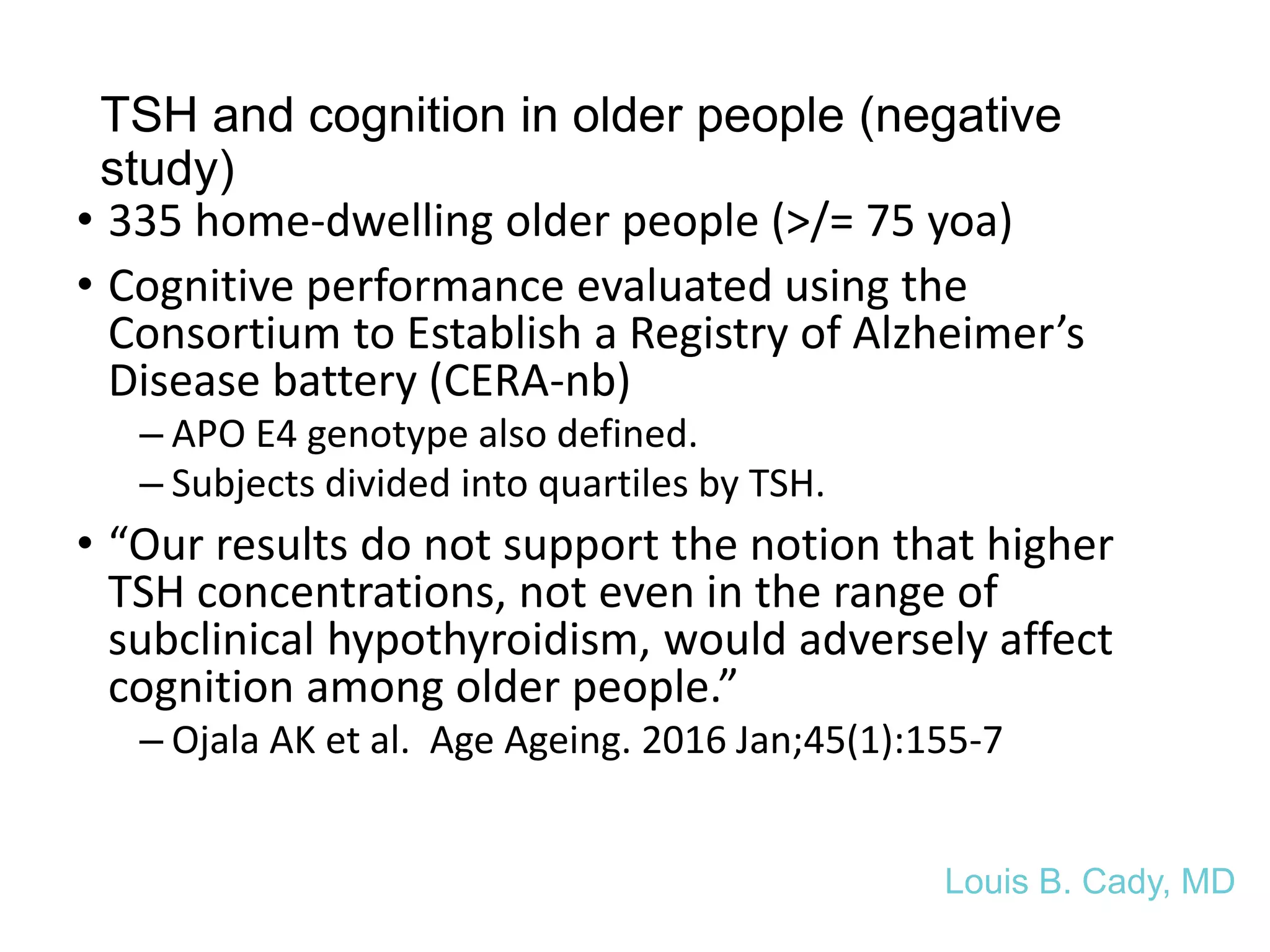 TSH and cognition in older people (negative
study)
• 335 home-dwelling older people (>/= 75 yoa)
• Cognitive performance evaluated using the
Consortium to Establish a Registry of Alzheimer’s
Disease battery (CERA-nb)
– APO E4 genotype also defined.
– Subjects divided into quartiles by TSH.
• “Our results do not support the notion that higher
TSH concentrations, not even in the range of
subclinical hypothyroidism, would adversely affect
cognition among older people.”
– Ojala AK et al. Age Ageing. 2016 Jan;45(1):155-7
Louis B. Cady, MD
 