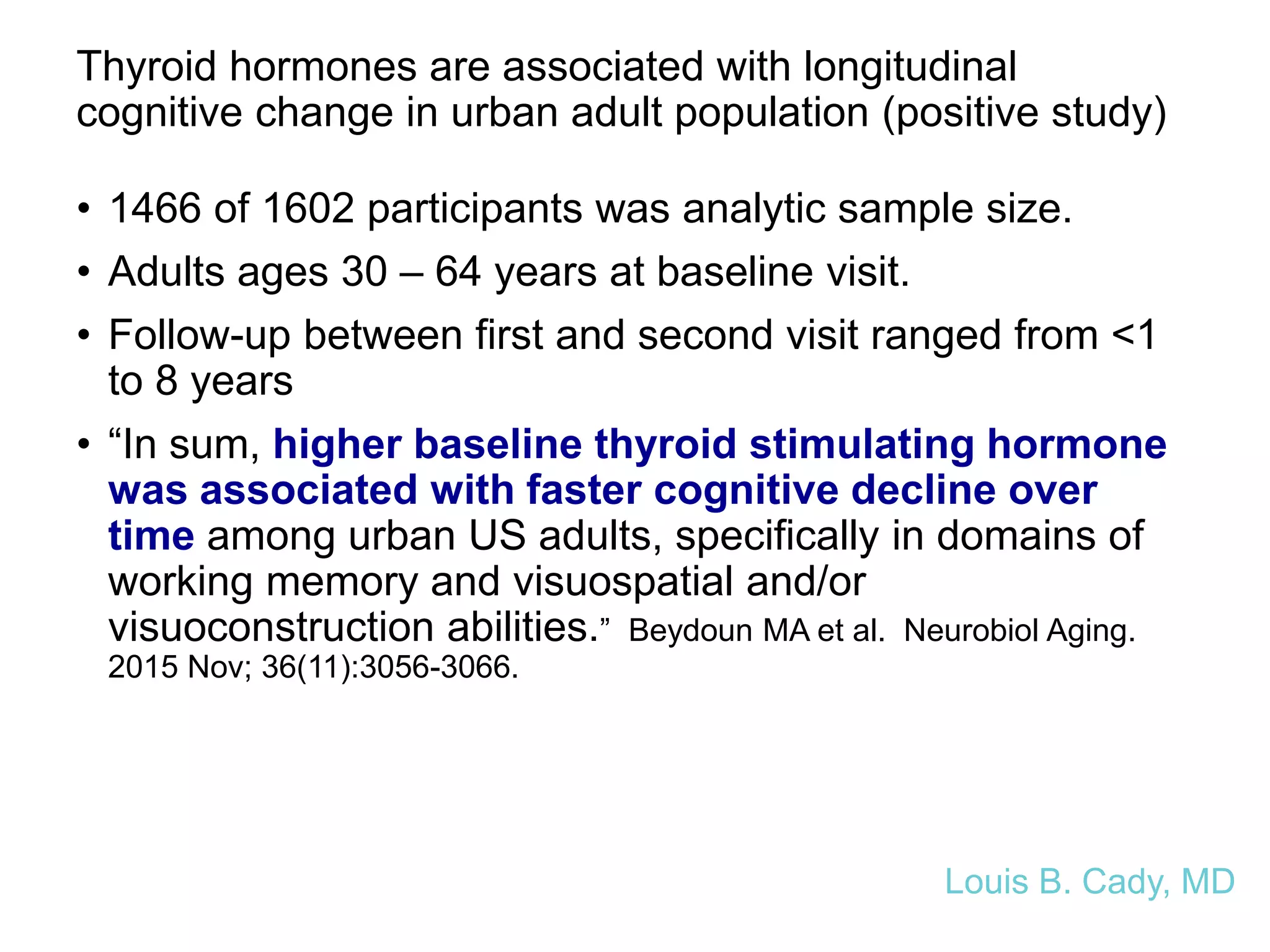 Thyroid hormones are associated with longitudinal
cognitive change in urban adult population (positive study)
• 1466 of 1602 participants was analytic sample size.
• Adults ages 30 – 64 years at baseline visit.
• Follow-up between first and second visit ranged from <1
to 8 years
• “In sum, higher baseline thyroid stimulating hormone
was associated with faster cognitive decline over
time among urban US adults, specifically in domains of
working memory and visuospatial and/or
visuoconstruction abilities.” Beydoun MA et al. Neurobiol Aging.
2015 Nov; 36(11):3056-3066.
Louis B. Cady, MD
 