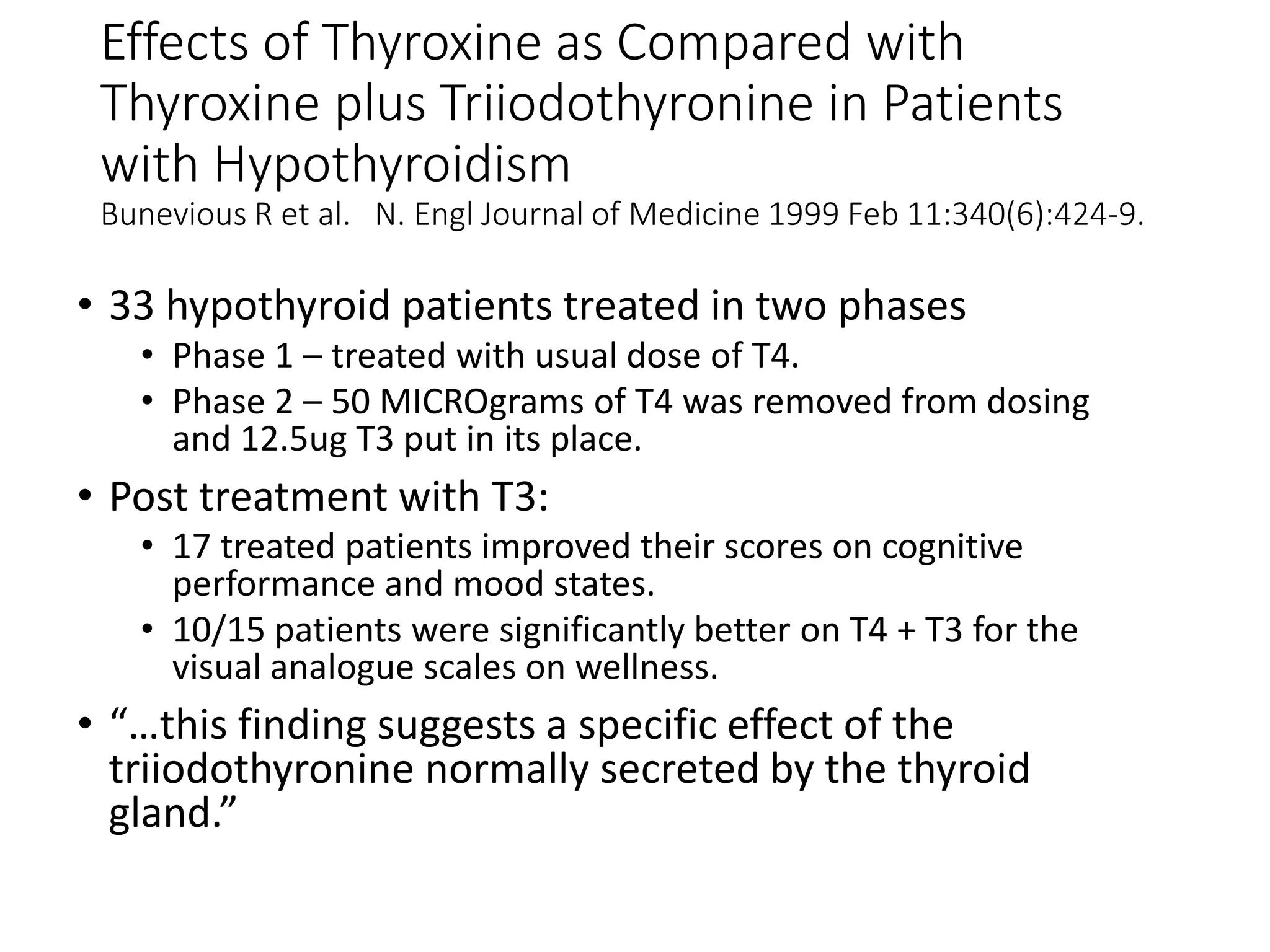 Effects of Thyroxine as Compared with
Thyroxine plus Triiodothyronine in Patients
with Hypothyroidism
Bunevious R et al. N. Engl Journal of Medicine 1999 Feb 11:340(6):424-9.
• 33 hypothyroid patients treated in two phases
• Phase 1 – treated with usual dose of T4.
• Phase 2 – 50 MICROgrams of T4 was removed from dosing
and 12.5ug T3 put in its place.
• Post treatment with T3:
• 17 treated patients improved their scores on cognitive
performance and mood states.
• 10/15 patients were significantly better on T4 + T3 for the
visual analogue scales on wellness.
• “…this finding suggests a specific effect of the
triiodothyronine normally secreted by the thyroid
gland.”
 