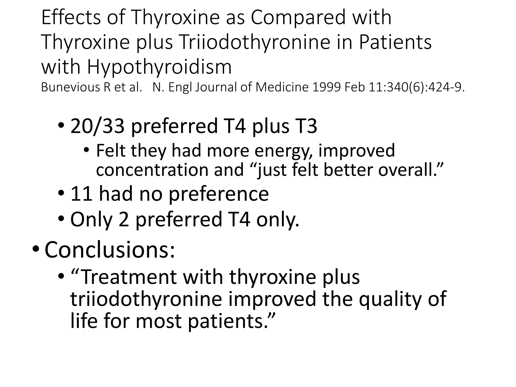 Effects of Thyroxine as Compared with
Thyroxine plus Triiodothyronine in Patients
with Hypothyroidism
Bunevious R et al. N. Engl Journal of Medicine 1999 Feb 11:340(6):424-9.
• 20/33 preferred T4 plus T3
• Felt they had more energy, improved
concentration and “just felt better overall.”
• 11 had no preference
• Only 2 preferred T4 only.
•Conclusions:
• “Treatment with thyroxine plus
triiodothyronine improved the quality of
life for most patients.”
 