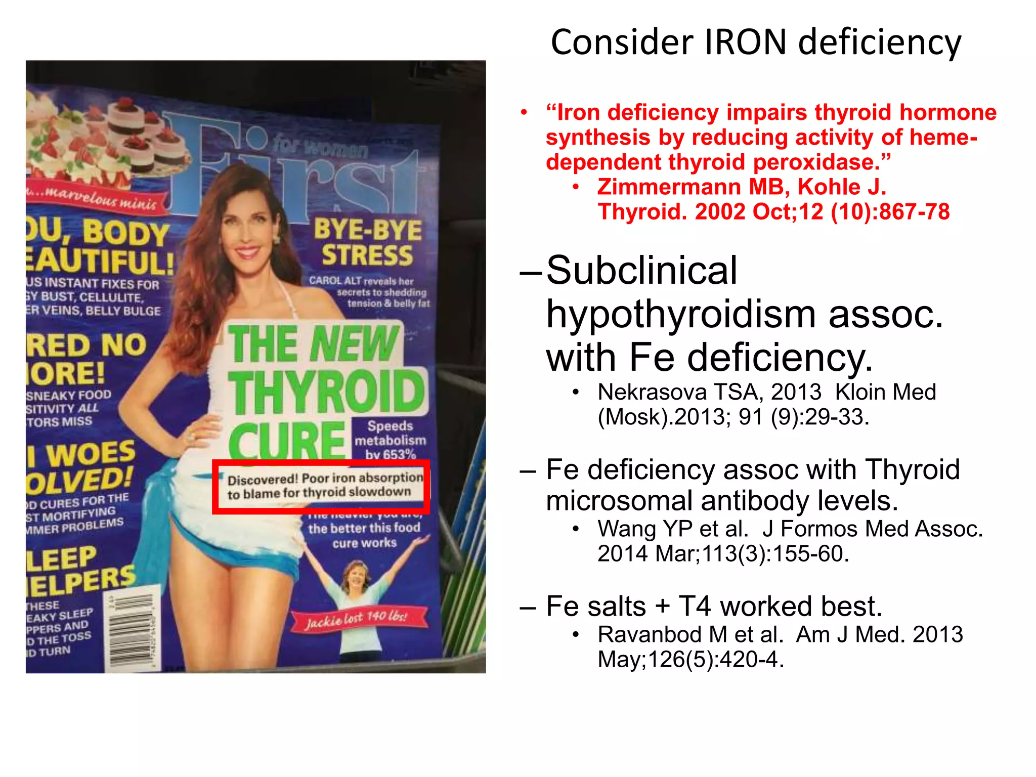 • “Iron deficiency impairs thyroid hormone
synthesis by reducing activity of heme-
dependent thyroid peroxidase.”
• Zimmermann MB, Kohle J.
Thyroid. 2002 Oct;12 (10):867-78
–Subclinical
hypothyroidism assoc.
with Fe deficiency.
• Nekrasova TSA, 2013 Kloin Med
(Mosk).2013; 91 (9):29-33.
– Fe deficiency assoc with Thyroid
microsomal antibody levels.
• Wang YP et al. J Formos Med Assoc.
2014 Mar;113(3):155-60.
– Fe salts + T4 worked best.
• Ravanbod M et al. Am J Med. 2013
May;126(5):420-4.
Consider IRON deficiency
135 citations search on “iron deficiency
hypothyroidism” as of 6/19/2017
 