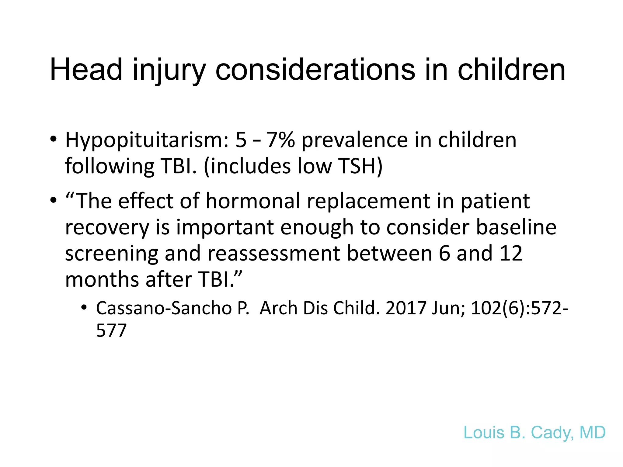 Head injury considerations in children
• Hypopituitarism: 5 – 7% prevalence in children
following TBI. (includes low TSH)
• “The effect of hormonal replacement in patient
recovery is important enough to consider baseline
screening and reassessment between 6 and 12
months after TBI.”
• Cassano-Sancho P. Arch Dis Child. 2017 Jun; 102(6):572-
577
Louis B. Cady, MD
 