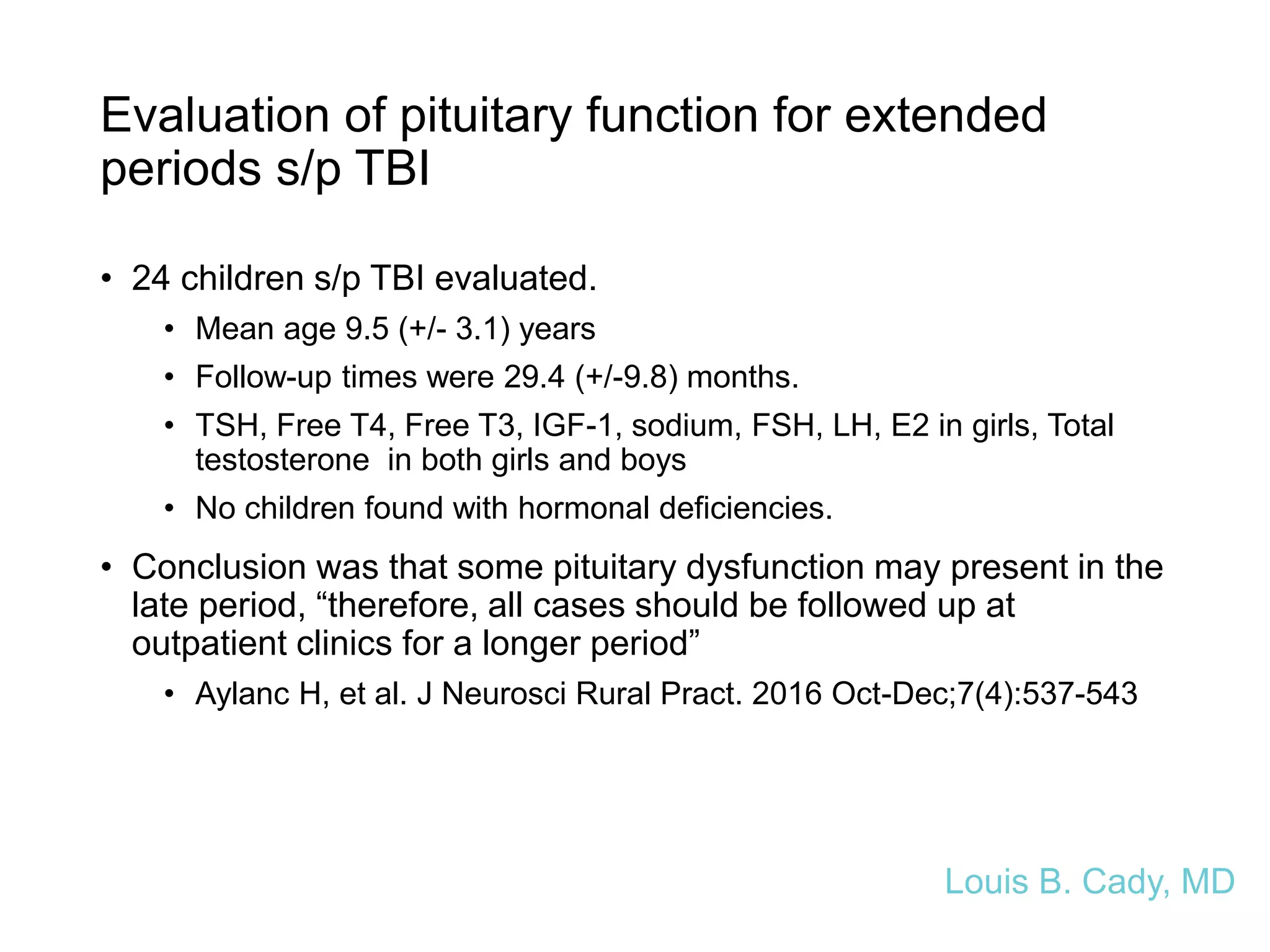 Evaluation of pituitary function for extended
periods s/p TBI
• 24 children s/p TBI evaluated.
• Mean age 9.5 (+/- 3.1) years
• Follow-up times were 29.4 (+/-9.8) months.
• TSH, Free T4, Free T3, IGF-1, sodium, FSH, LH, E2 in girls, Total
testosterone in both girls and boys
• No children found with hormonal deficiencies.
• Conclusion was that some pituitary dysfunction may present in the
late period, “therefore, all cases should be followed up at
outpatient clinics for a longer period”
• Aylanc H, et al. J Neurosci Rural Pract. 2016 Oct-Dec;7(4):537-543
Louis B. Cady, MD
 