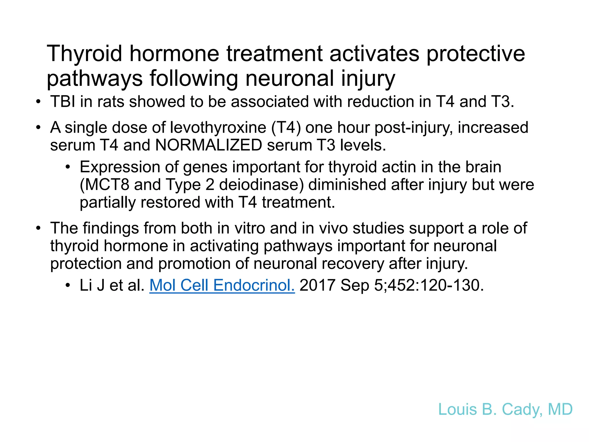 Thyroid hormone treatment activates protective
pathways following neuronal injury
• TBI in rats showed to be associated with reduction in T4 and T3.
• A single dose of levothyroxine (T4) one hour post-injury, increased
serum T4 and NORMALIZED serum T3 levels.
• Expression of genes important for thyroid actin in the brain
(MCT8 and Type 2 deiodinase) diminished after injury but were
partially restored with T4 treatment.
• The findings from both in vitro and in vivo studies support a role of
thyroid hormone in activating pathways important for neuronal
protection and promotion of neuronal recovery after injury.
• Li J et al. Mol Cell Endocrinol. 2017 Sep 5;452:120-130.
Louis B. Cady, MD
 