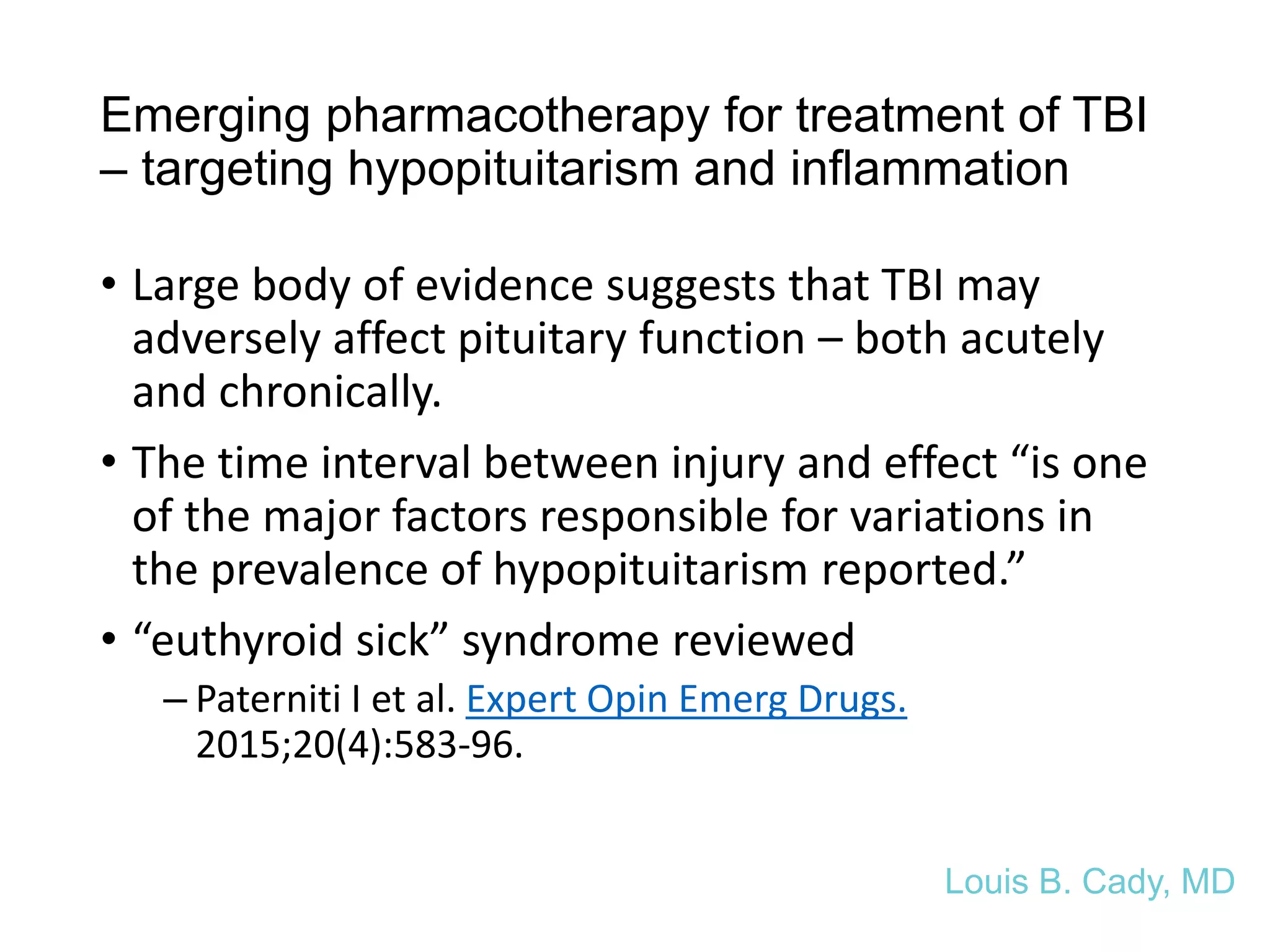 Emerging pharmacotherapy for treatment of TBI
– targeting hypopituitarism and inflammation
• Large body of evidence suggests that TBI may
adversely affect pituitary function – both acutely
and chronically.
• The time interval between injury and effect “is one
of the major factors responsible for variations in
the prevalence of hypopituitarism reported.”
• “euthyroid sick” syndrome reviewed
– Paterniti I et al. Expert Opin Emerg Drugs.
2015;20(4):583-96.
Louis B. Cady, MD
 