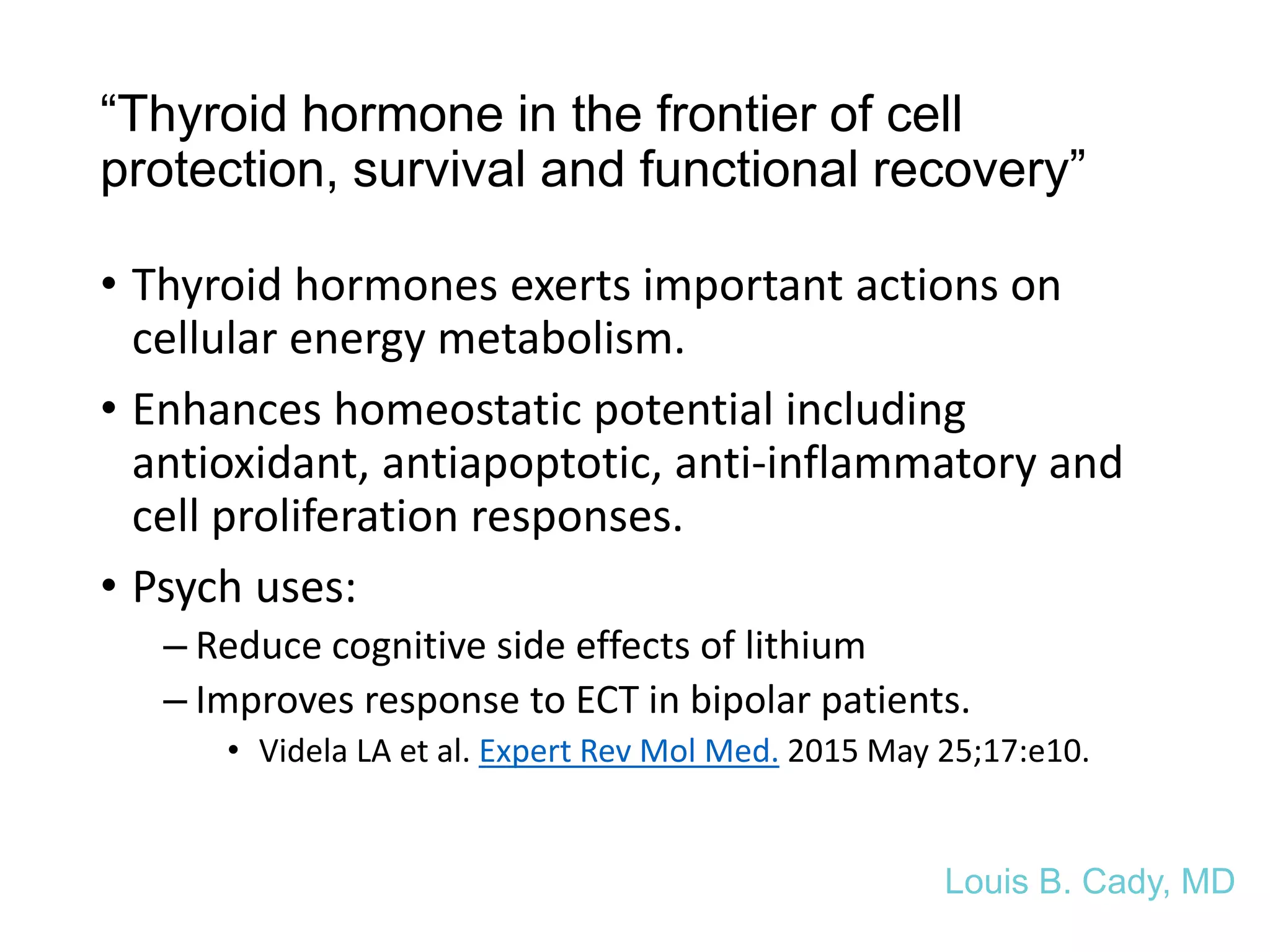 “Thyroid hormone in the frontier of cell
protection, survival and functional recovery”
• Thyroid hormones exerts important actions on
cellular energy metabolism.
• Enhances homeostatic potential including
antioxidant, antiapoptotic, anti-inflammatory and
cell proliferation responses.
• Psych uses:
– Reduce cognitive side effects of lithium
– Improves response to ECT in bipolar patients.
• Videla LA et al. Expert Rev Mol Med. 2015 May 25;17:e10.
Louis B. Cady, MD
 