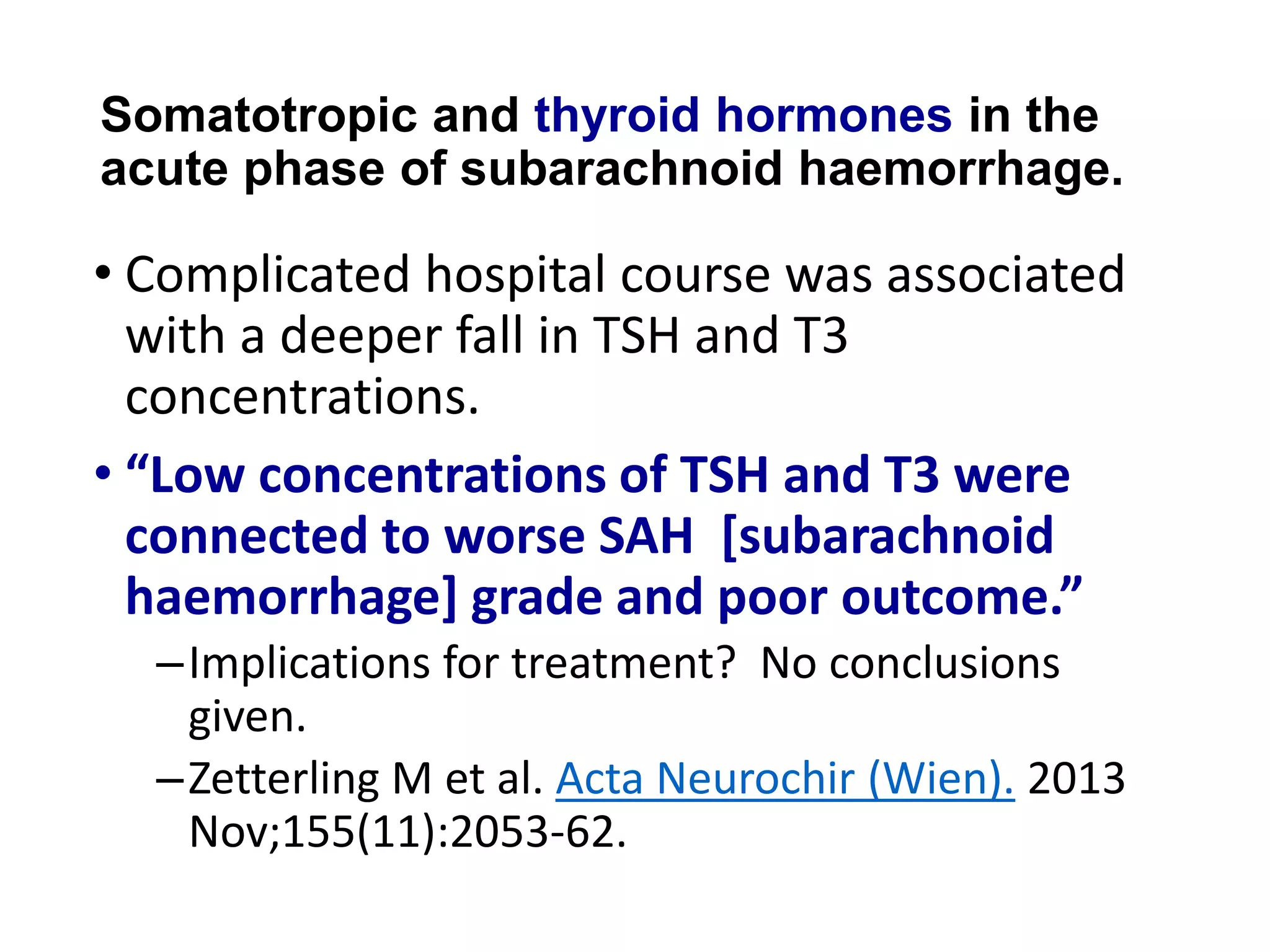 Somatotropic and thyroid hormones in the
acute phase of subarachnoid haemorrhage.
• Complicated hospital course was associated
with a deeper fall in TSH and T3
concentrations.
• “Low concentrations of TSH and T3 were
connected to worse SAH [subarachnoid
haemorrhage] grade and poor outcome.”
–Implications for treatment? No conclusions
given.
–Zetterling M et al. Acta Neurochir (Wien). 2013
Nov;155(11):2053-62.
 