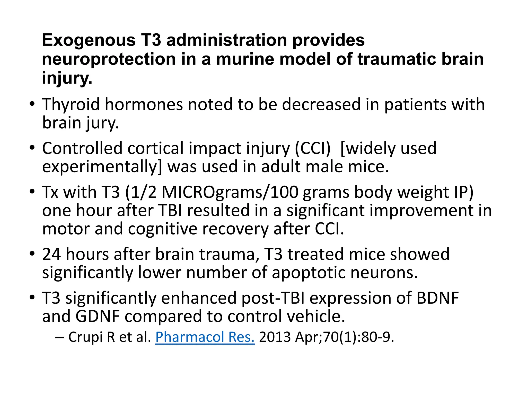Exogenous T3 administration provides
neuroprotection in a murine model of traumatic brain
injury.
• Thyroid hormones noted to be decreased in patients with
brain jury.
• Controlled cortical impact injury (CCI) [widely used
experimentally] was used in adult male mice.
• Tx with T3 (1/2 MICROgrams/100 grams body weight IP)
one hour after TBI resulted in a significant improvement in
motor and cognitive recovery after CCI.
• 24 hours after brain trauma, T3 treated mice showed
significantly lower number of apoptotic neurons.
• T3 significantly enhanced post-TBI expression of BDNF
and GDNF compared to control vehicle.
– Crupi R et al. Pharmacol Res. 2013 Apr;70(1):80-9.
 
