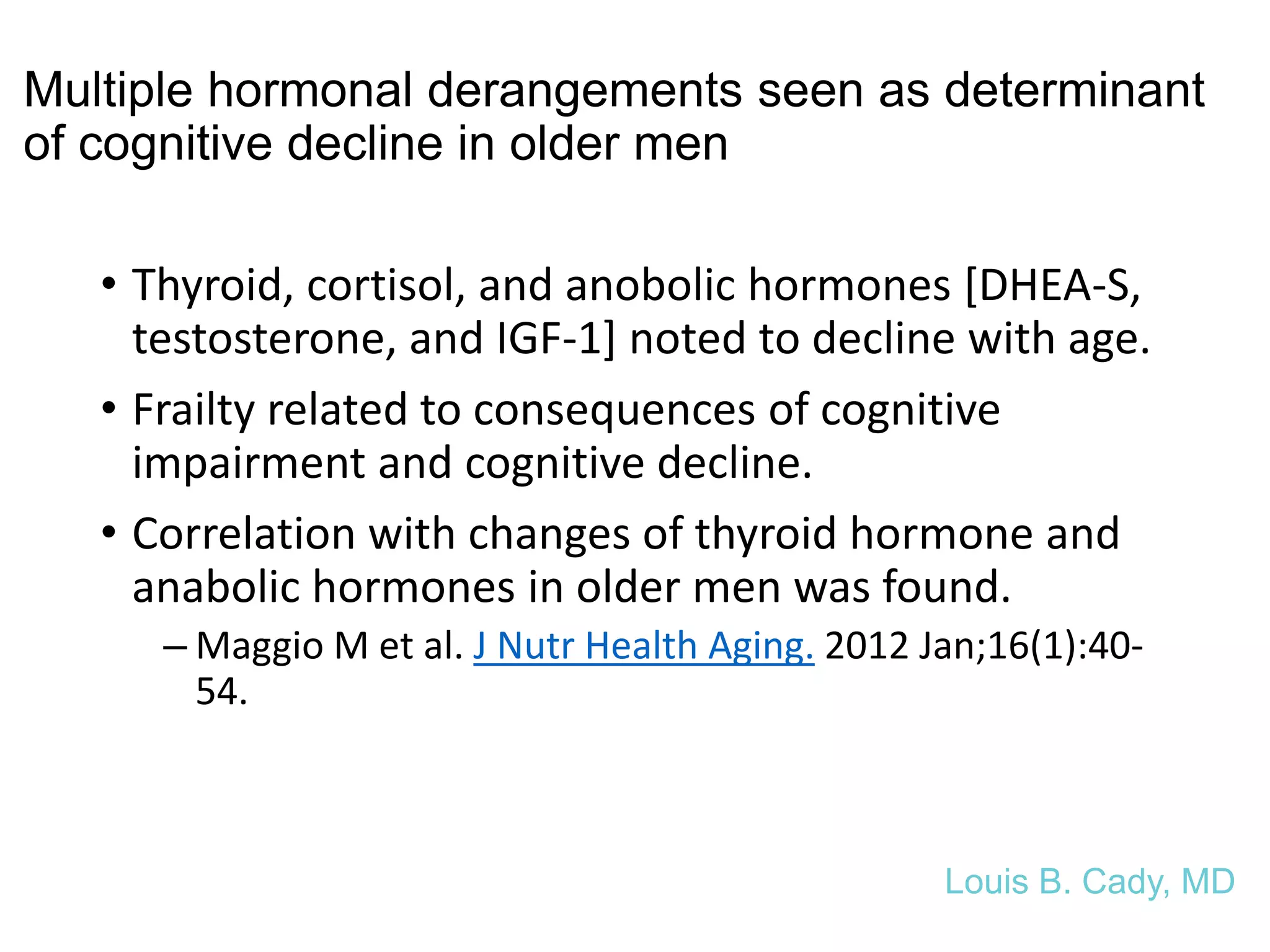Multiple hormonal derangements seen as determinant
of cognitive decline in older men
• Thyroid, cortisol, and anobolic hormones [DHEA-S,
testosterone, and IGF-1] noted to decline with age.
• Frailty related to consequences of cognitive
impairment and cognitive decline.
• Correlation with changes of thyroid hormone and
anabolic hormones in older men was found.
– Maggio M et al. J Nutr Health Aging. 2012 Jan;16(1):40-
54.
Louis B. Cady, MD
 
