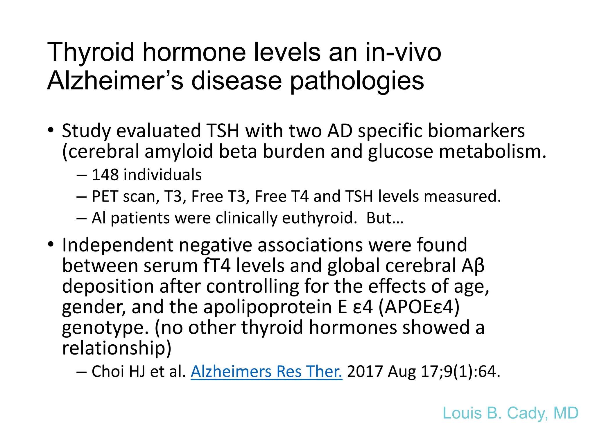 Thyroid hormone levels an in-vivo
Alzheimer’s disease pathologies
• Study evaluated TSH with two AD specific biomarkers
(cerebral amyloid beta burden and glucose metabolism.
– 148 individuals
– PET scan, T3, Free T3, Free T4 and TSH levels measured.
– Al patients were clinically euthyroid. But…
• Independent negative associations were found
between serum fT4 levels and global cerebral Aβ
deposition after controlling for the effects of age,
gender, and the apolipoprotein E ε4 (APOEε4)
genotype. (no other thyroid hormones showed a
relationship)
– Choi HJ et al. Alzheimers Res Ther. 2017 Aug 17;9(1):64.
Louis B. Cady, MD
 