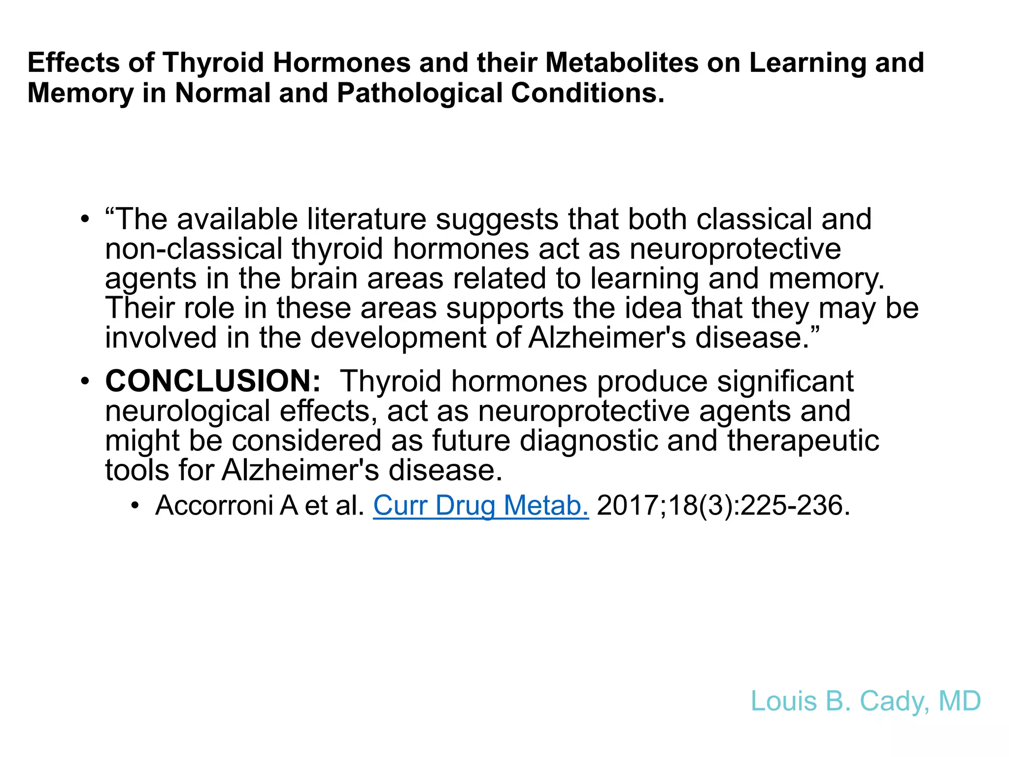 Effects of Thyroid Hormones and their Metabolites on Learning and
Memory in Normal and Pathological Conditions.
• “The available literature suggests that both classical and
non-classical thyroid hormones act as neuroprotective
agents in the brain areas related to learning and memory.
Their role in these areas supports the idea that they may be
involved in the development of Alzheimer's disease.”
• CONCLUSION: Thyroid hormones produce significant
neurological effects, act as neuroprotective agents and
might be considered as future diagnostic and therapeutic
tools for Alzheimer's disease.
• Accorroni A et al. Curr Drug Metab. 2017;18(3):225-236.
Louis B. Cady, MD
 