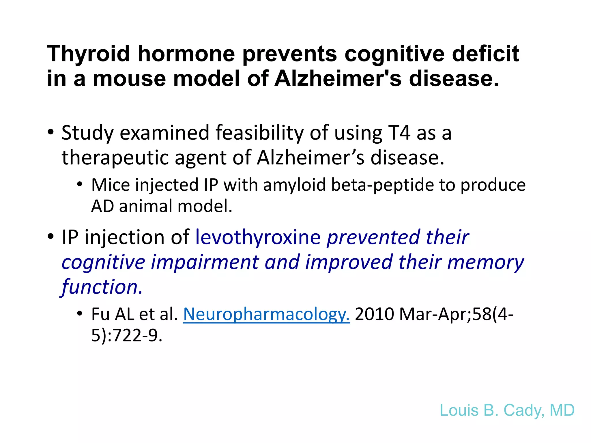 Thyroid hormone prevents cognitive deficit
in a mouse model of Alzheimer's disease.
• Study examined feasibility of using T4 as a
therapeutic agent of Alzheimer’s disease.
• Mice injected IP with amyloid beta-peptide to produce
AD animal model.
• IP injection of levothyroxine prevented their
cognitive impairment and improved their memory
function.
• Fu AL et al. Neuropharmacology. 2010 Mar-Apr;58(4-
5):722-9.
Louis B. Cady, MD
 
