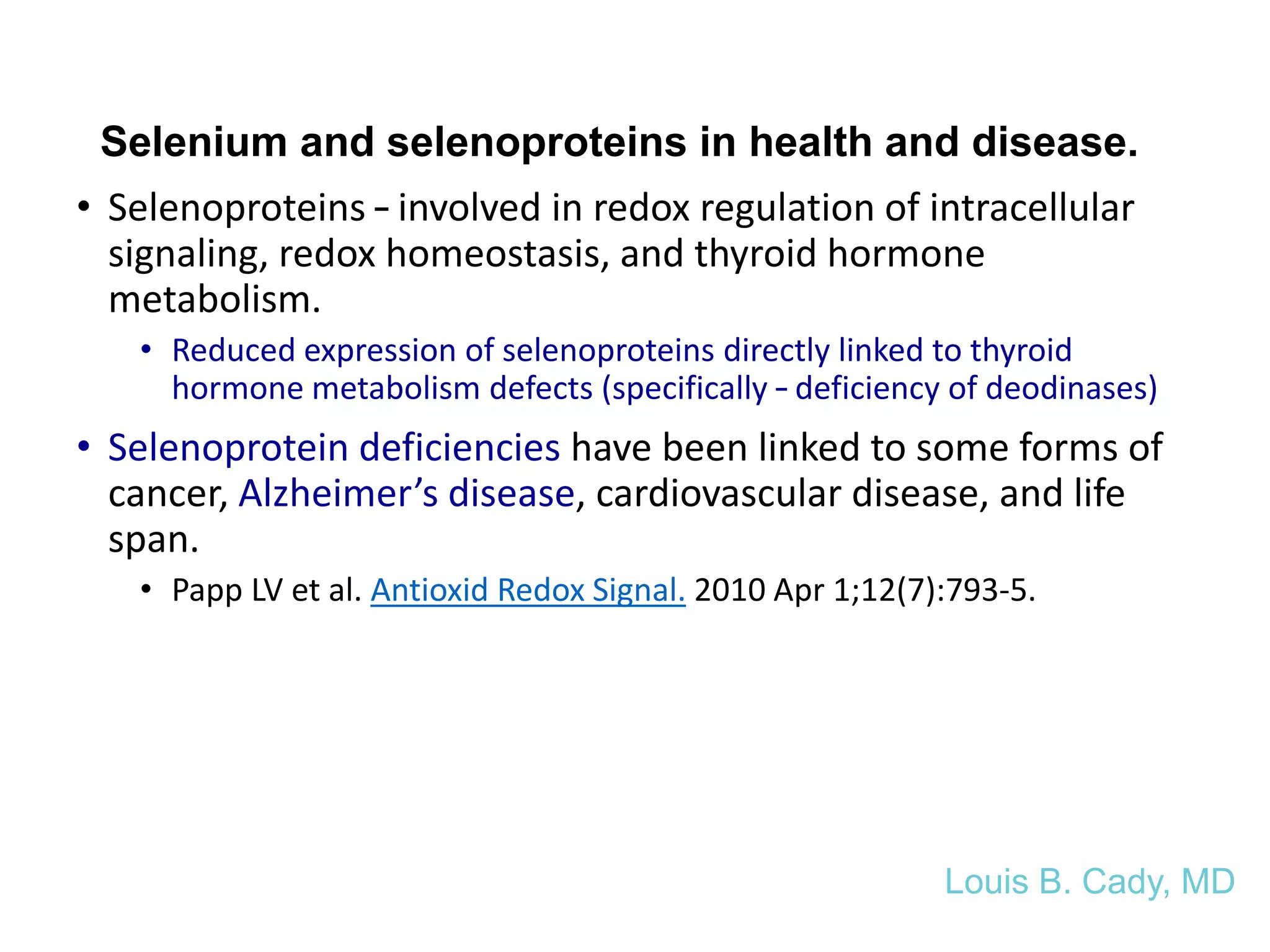 Selenium and selenoproteins in health and disease.
• Selenoproteins – involved in redox regulation of intracellular
signaling, redox homeostasis, and thyroid hormone
metabolism.
• Reduced expression of selenoproteins directly linked to thyroid
hormone metabolism defects (specifically – deficiency of deodinases)
• Selenoprotein deficiencies have been linked to some forms of
cancer, Alzheimer’s disease, cardiovascular disease, and life
span.
• Papp LV et al. Antioxid Redox Signal. 2010 Apr 1;12(7):793-5.
Louis B. Cady, MD
 