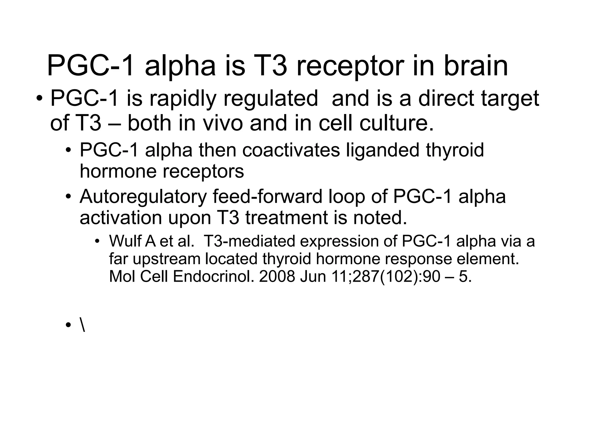 PGC-1 alpha is T3 receptor in brain
• PGC-1 is rapidly regulated and is a direct target
of T3 – both in vivo and in cell culture.
• PGC-1 alpha then coactivates liganded thyroid
hormone receptors
• Autoregulatory feed-forward loop of PGC-1 alpha
activation upon T3 treatment is noted.
• Wulf A et al. T3-mediated expression of PGC-1 alpha via a
far upstream located thyroid hormone response element.
Mol Cell Endocrinol. 2008 Jun 11;287(102):90 – 5.
• 
 
