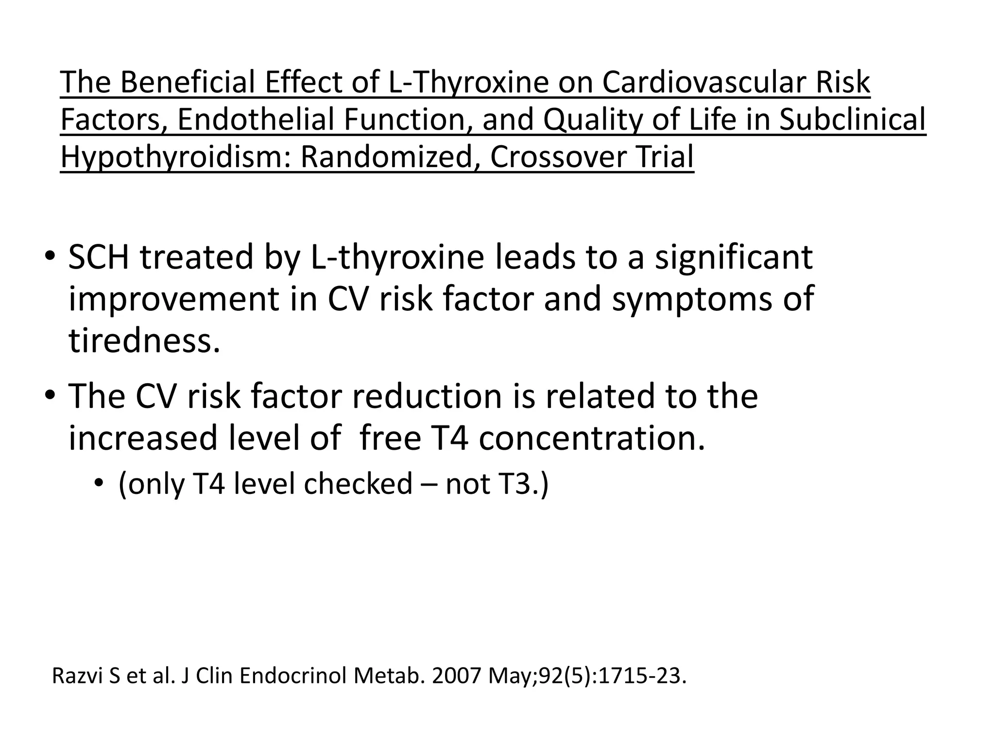 The Beneficial Effect of L-Thyroxine on Cardiovascular Risk
Factors, Endothelial Function, and Quality of Life in Subclinical
Hypothyroidism: Randomized, Crossover Trial
• SCH treated by L-thyroxine leads to a significant
improvement in CV risk factor and symptoms of
tiredness.
• The CV risk factor reduction is related to the
increased level of free T4 concentration.
• (only T4 level checked – not T3.)
Razvi S et al. J Clin Endocrinol Metab. 2007 May;92(5):1715-23.
 
