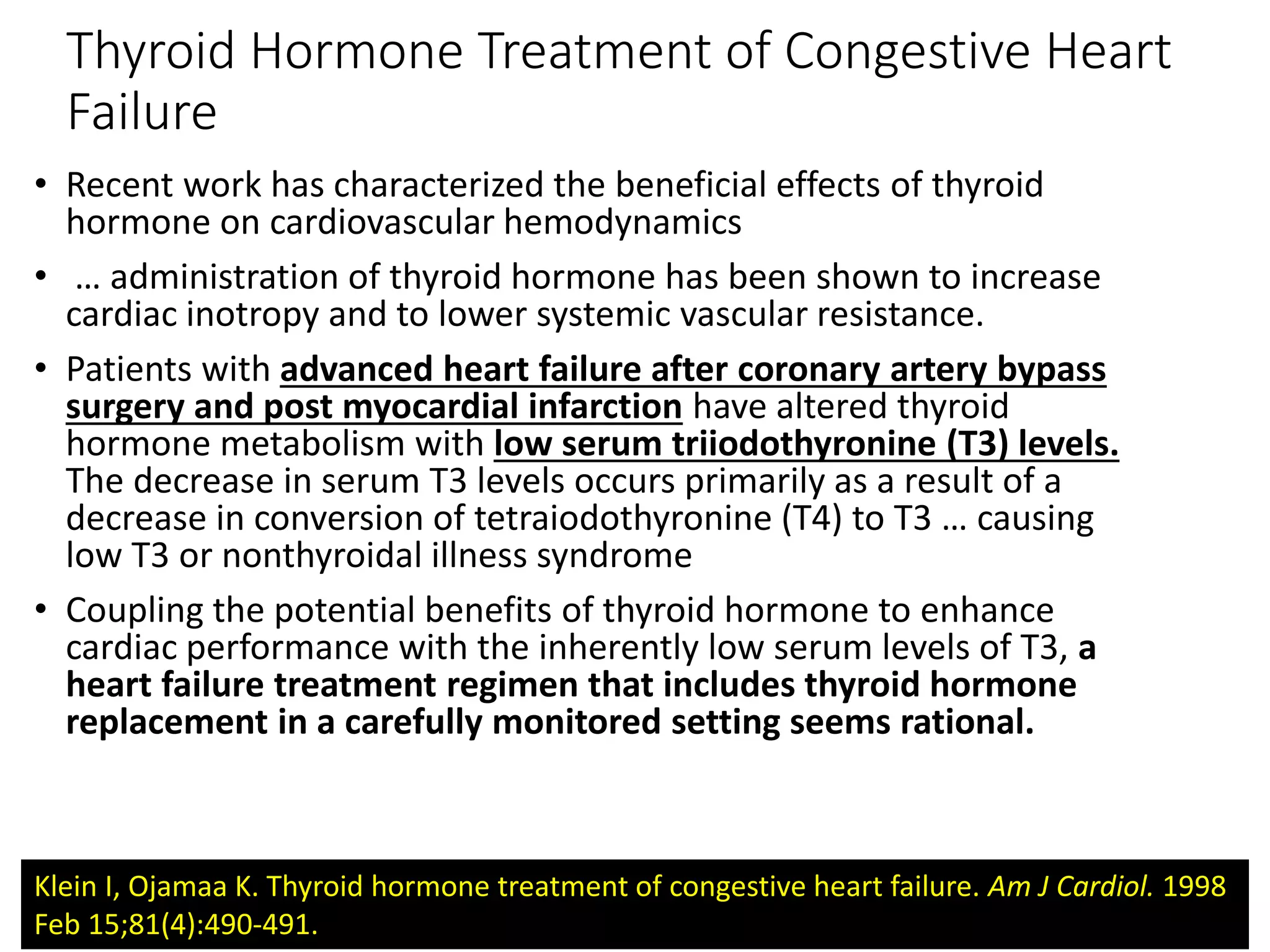 Thyroid Hormone Treatment of Congestive Heart
Failure
• Recent work has characterized the beneficial effects of thyroid
hormone on cardiovascular hemodynamics
• … administration of thyroid hormone has been shown to increase
cardiac inotropy and to lower systemic vascular resistance.
• Patients with advanced heart failure after coronary artery bypass
surgery and post myocardial infarction have altered thyroid
hormone metabolism with low serum triiodothyronine (T3) levels.
The decrease in serum T3 levels occurs primarily as a result of a
decrease in conversion of tetraiodothyronine (T4) to T3 … causing
low T3 or nonthyroidal illness syndrome
• Coupling the potential benefits of thyroid hormone to enhance
cardiac performance with the inherently low serum levels of T3, a
heart failure treatment regimen that includes thyroid hormone
replacement in a carefully monitored setting seems rational.
Klein I, Ojamaa K. Thyroid hormone treatment of congestive heart failure. Am J Cardiol. 1998
Feb 15;81(4):490-491.
 