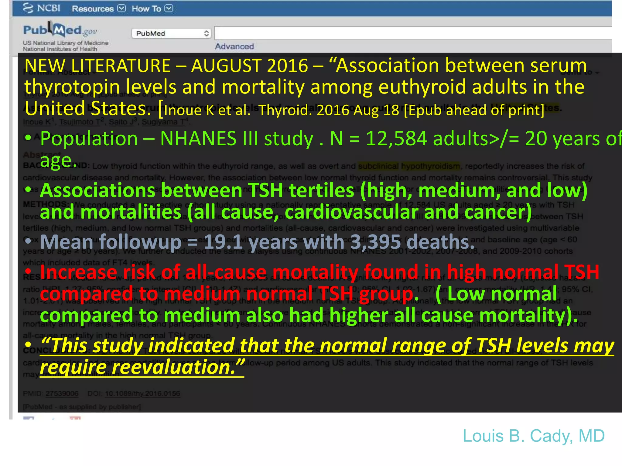 As of August 21, 2016
NEW LITERATURE – AUGUST 2016 – “Association between serum
thyrotopin levels and mortality among euthyroid adults in the
United States. [Inoue K et al. Thyroid. 2016 Aug 18 [Epub ahead of print]
• Population – NHANES III study . N = 12,584 adults>/= 20 years of
age.
• Associations between TSH tertiles (high, medium, and low)
and mortalities (all cause, cardiovascular and cancer)
• Mean followup = 19.1 years with 3,395 deaths.
• Increase risk of all-cause mortality found in high normal TSH
compared to medium normal TSH group. ( Low normal
compared to medium also had higher all cause mortality).
• “This study indicated that the normal range of TSH levels may
require reevaluation.”
Louis B. Cady, MD
 