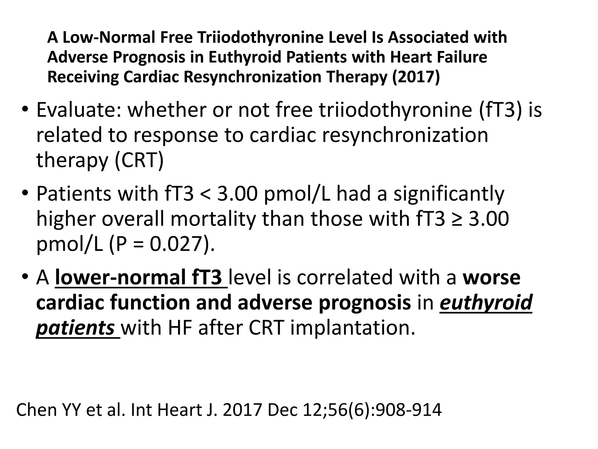 A Low-Normal Free Triiodothyronine Level Is Associated with
Adverse Prognosis in Euthyroid Patients with Heart Failure
Receiving Cardiac Resynchronization Therapy (2017)
• Evaluate: whether or not free triiodothyronine (fT3) is
related to response to cardiac resynchronization
therapy (CRT)
• Patients with fT3 < 3.00 pmol/L had a significantly
higher overall mortality than those with fT3 ≥ 3.00
pmol/L (P = 0.027).
• A lower-normal fT3 level is correlated with a worse
cardiac function and adverse prognosis in euthyroid
patients with HF after CRT implantation.
Chen YY et al. Int Heart J. 2017 Dec 12;56(6):908-914
 