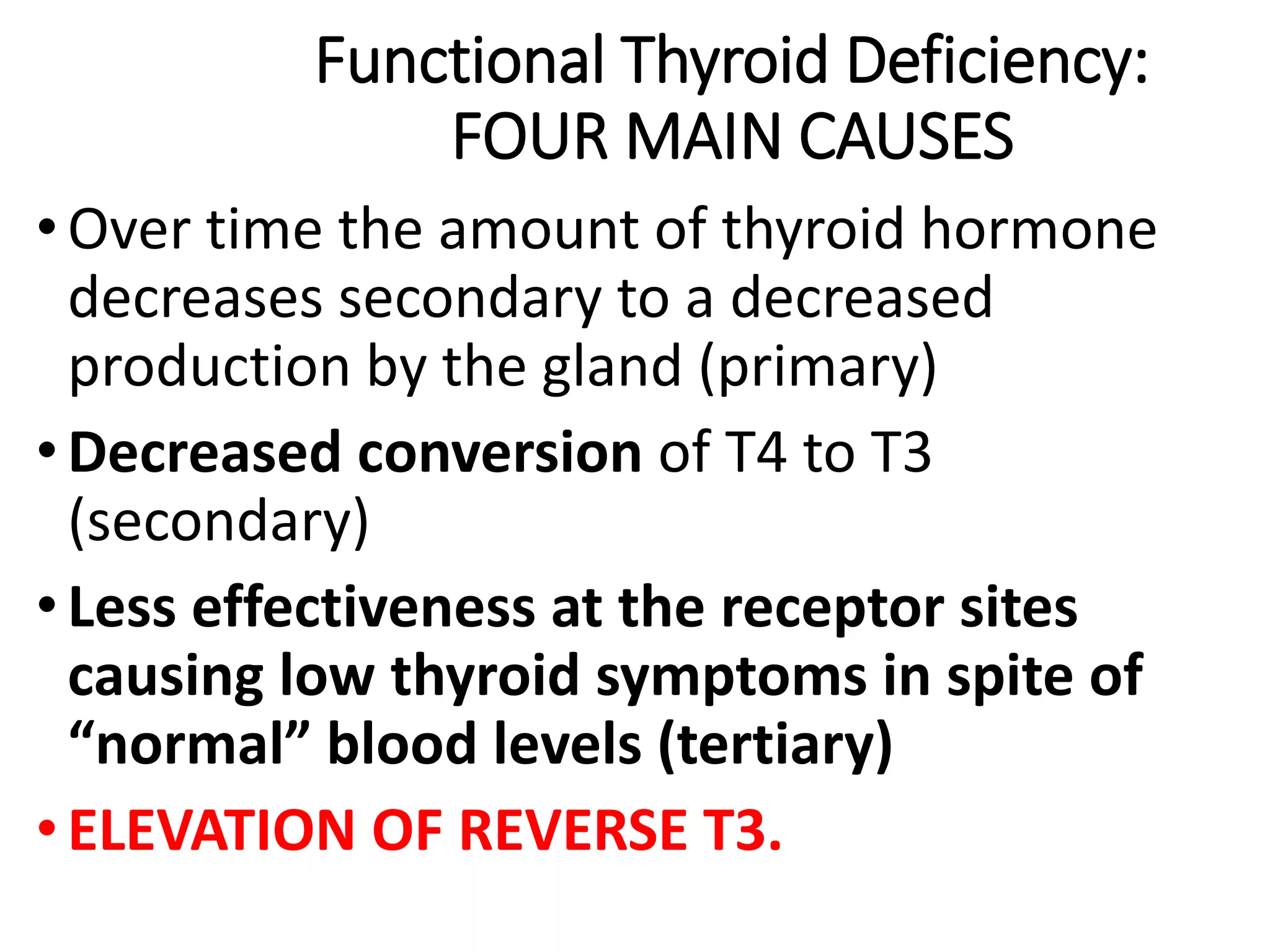 Functional Thyroid Deficiency:
FOUR MAIN CAUSES
• Over time the amount of thyroid hormone
decreases secondary to a decreased
production by the gland (primary)
• Decreased conversion of T4 to T3
(secondary)
• Less effectiveness at the receptor sites
causing low thyroid symptoms in spite of
“normal” blood levels (tertiary)
• ELEVATION OF REVERSE T3.
 