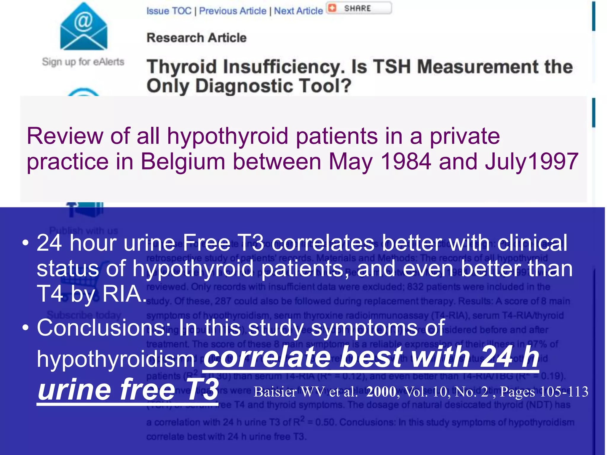 Review of all hypothyroid patients in a private
practice in Belgium between May 1984 and July1997
• 24 hour urine Free T3 correlates better with clinical
status of hypothyroid patients, and even better than
T4 by RIA.
• Conclusions: In this study symptoms of
hypothyroidism correlate best with 24 h
urine free T3 Baisier WV et al. 2000, Vol. 10, No. 2 , Pages 105-113
 