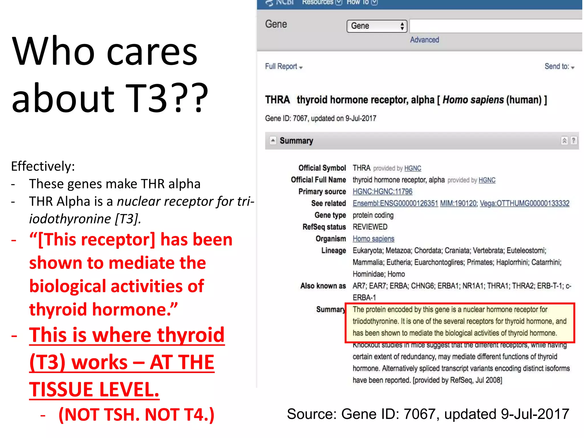 Who cares
about T3??
Effectively:
- These genes make THR alpha
- THR Alpha is a nuclear receptor for tri-
iodothyronine [T3].
- “[This receptor] has been
shown to mediate the
biological activities of
thyroid hormone.”
- This is where thyroid
(T3) works – AT THE
TISSUE LEVEL.
- (NOT TSH. NOT T4.) Source: Gene ID: 7067, updated 9-Jul-2017
 