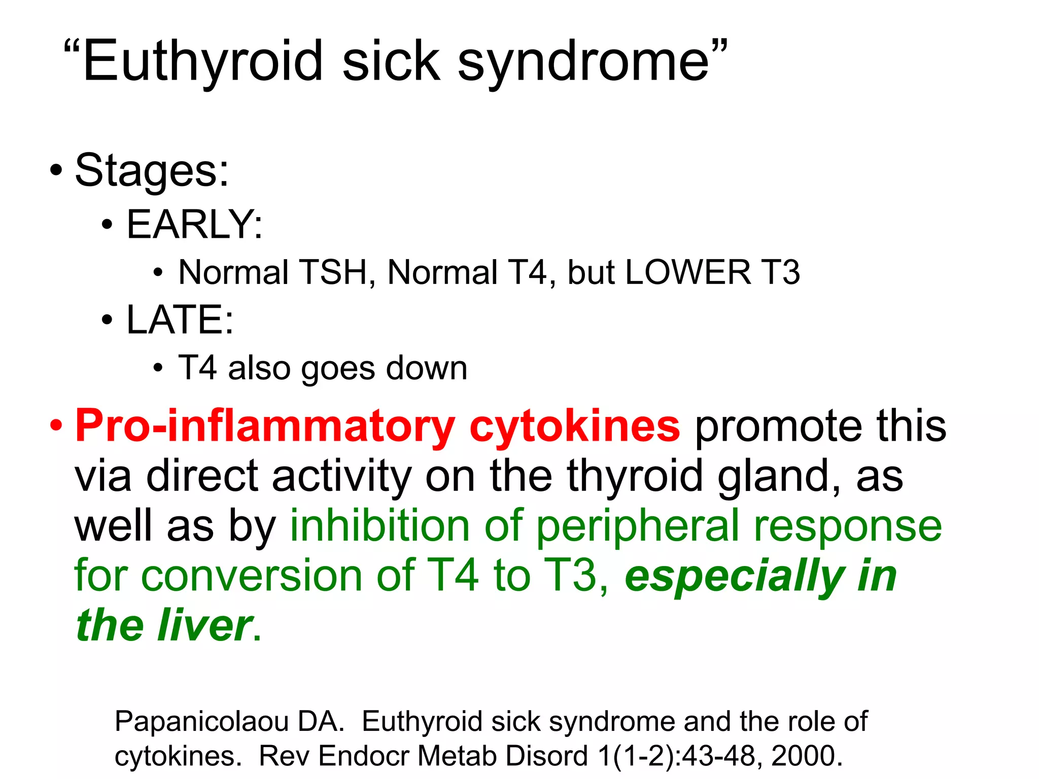 “Euthyroid sick syndrome”
• Stages:
• EARLY:
• Normal TSH, Normal T4, but LOWER T3
• LATE:
• T4 also goes down
• Pro-inflammatory cytokines promote this
via direct activity on the thyroid gland, as
well as by inhibition of peripheral response
for conversion of T4 to T3, especially in
the liver.
Papanicolaou DA. Euthyroid sick syndrome and the role of
cytokines. Rev Endocr Metab Disord 1(1-2):43-48, 2000.
 