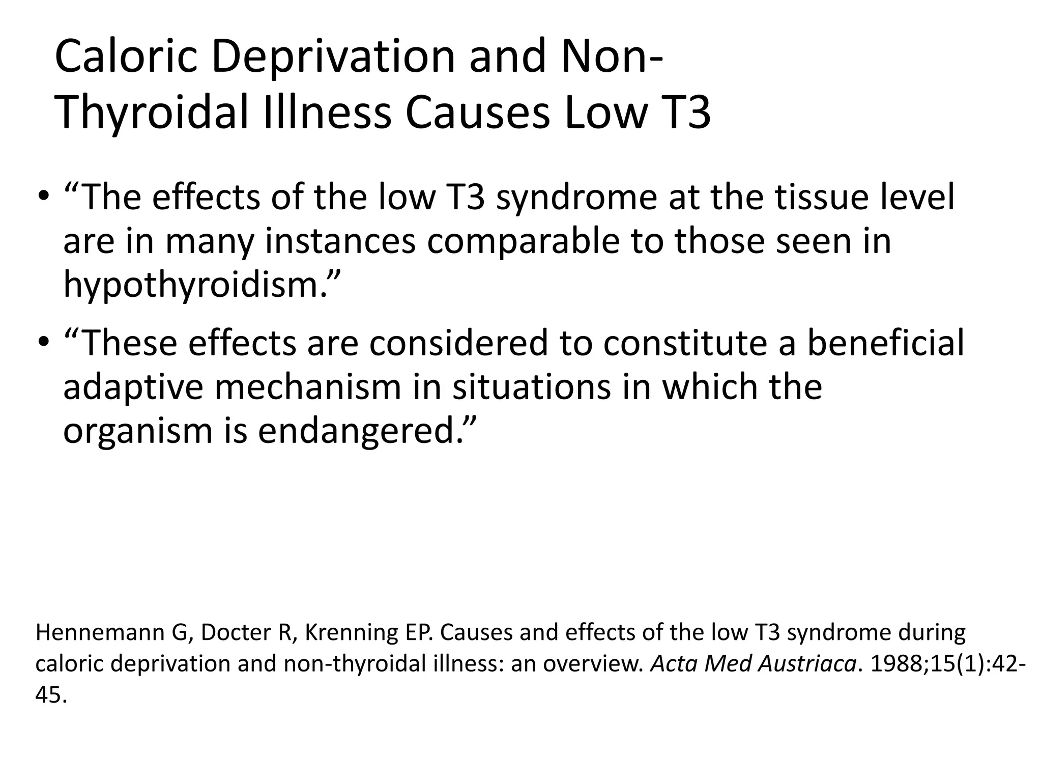 Caloric Deprivation and Non-
Thyroidal Illness Causes Low T3
• “The effects of the low T3 syndrome at the tissue level
are in many instances comparable to those seen in
hypothyroidism.”
• “These effects are considered to constitute a beneficial
adaptive mechanism in situations in which the
organism is endangered.”
Hennemann G, Docter R, Krenning EP. Causes and effects of the low T3 syndrome during
caloric deprivation and non-thyroidal illness: an overview. Acta Med Austriaca. 1988;15(1):42-
45.
 