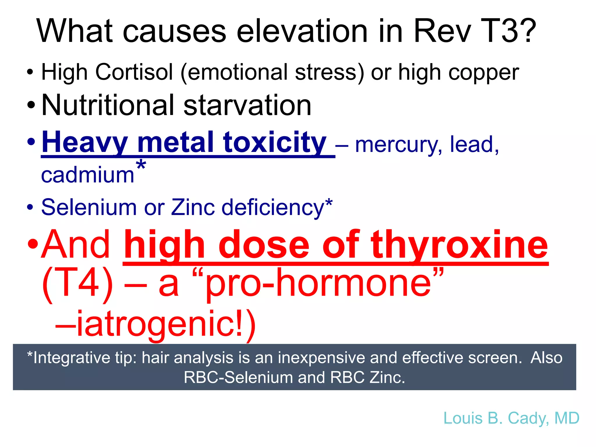 What causes elevation in Rev T3?
• High Cortisol (emotional stress) or high copper
•Nutritional starvation
• Heavy metal toxicity – mercury, lead,
cadmium*
• Selenium or Zinc deficiency*
•And high dose of thyroxine
(T4) – a “pro-hormone”
–iatrogenic!)
*Integrative tip: hair analysis is an inexpensive and effective screen. Also
RBC-Selenium and RBC Zinc.
Louis B. Cady, MD
 