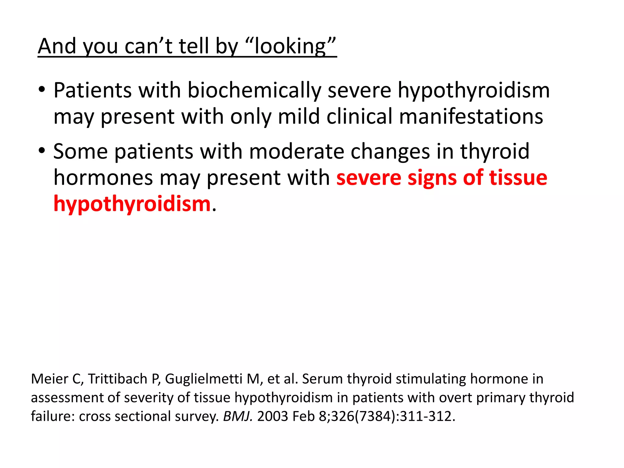 And you can’t tell by “looking”
• Patients with biochemically severe hypothyroidism
may present with only mild clinical manifestations
• Some patients with moderate changes in thyroid
hormones may present with severe signs of tissue
hypothyroidism.
Meier C, Trittibach P, Guglielmetti M, et al. Serum thyroid stimulating hormone in
assessment of severity of tissue hypothyroidism in patients with overt primary thyroid
failure: cross sectional survey. BMJ. 2003 Feb 8;326(7384):311-312.
 