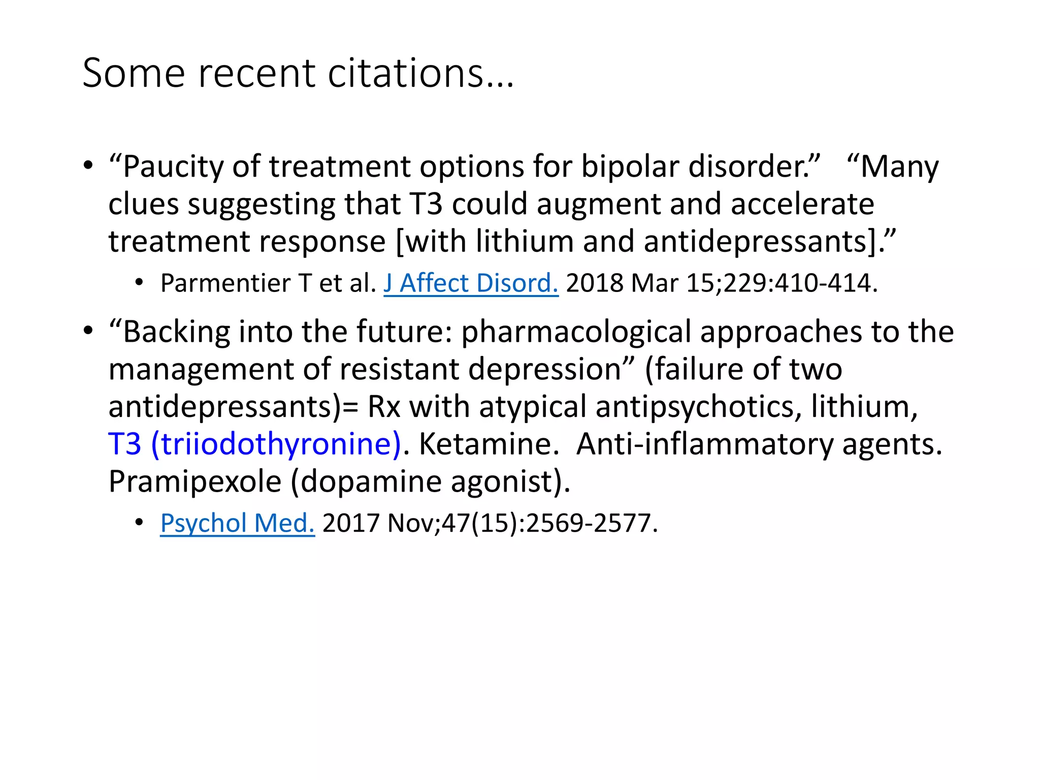 Some recent citations…
• “Paucity of treatment options for bipolar disorder.” “Many
clues suggesting that T3 could augment and accelerate
treatment response [with lithium and antidepressants].”
• Parmentier T et al. J Affect Disord. 2018 Mar 15;229:410-414.
• “Backing into the future: pharmacological approaches to the
management of resistant depression” (failure of two
antidepressants)= Rx with atypical antipsychotics, lithium,
T3 (triiodothyronine). Ketamine. Anti-inflammatory agents.
Pramipexole (dopamine agonist).
• Psychol Med. 2017 Nov;47(15):2569-2577.
 